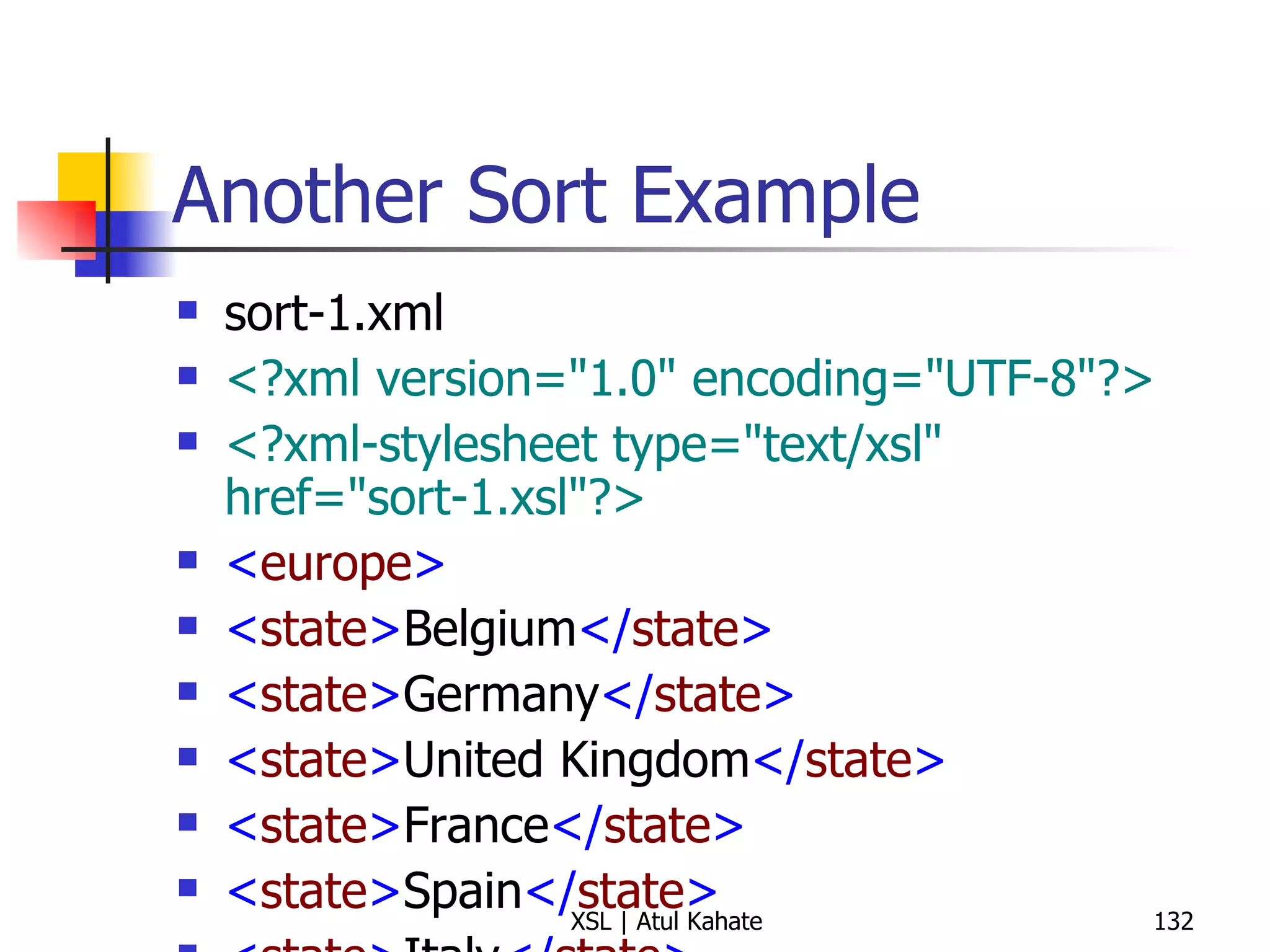 Another Sort Example sort-1.xml <?xml version="1.0" encoding="UTF-8"?> <?xml-stylesheet type="text/xsl" href="sort-1.xsl"?>   < europe > < state > Belgium </ state > < state > Germany </ state > < state > United Kingdom </ state > < state > France </ state > < state > Spain </ state > < state > Italy </ state > < state > Turkey </ state > < state > Sweden </ state > < state > Ireland </ state > < state > Greece </ state > < state > Malta </ state > < state > Vatican City </ state > < state > Portugal </ state > </ europe > sort-1.xsl <?xml version="1.0" encoding="UTF-8"?> < xsl:stylesheet  version =" 1.0 "  xmlns:xsl =" http://www.w3.org/1999/XSL/Transform "> < xsl:template  match =" europe "> < xsl:text > Alphabetical List of European States </ xsl:text > < xsl:text > 
Total Number of States:  </ xsl:text > < xsl:value-of  select =" count(state) "/> < xsl:text > 

 </ xsl:text > < xsl:apply-templates  select =" state "> < xsl:sort /> </ xsl:apply-templates > </ xsl:template > < xsl:template  match =" state "> < xsl:text >  -  </ xsl:text > < xsl:apply-templates /> < xsl:text > 
 </ xsl:text > </ xsl:template > </ xsl:stylesheet > 