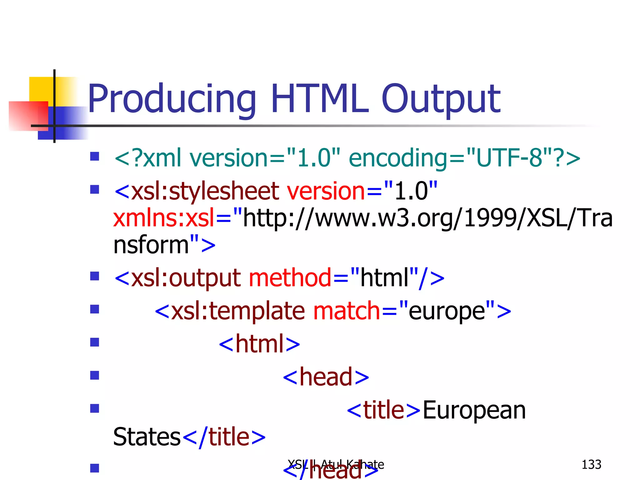 Producing HTML Output <?xml version="1.0" encoding="UTF-8"?> < xsl:stylesheet  version =" 1.0 "  xmlns:xsl =" http://www.w3.org/1999/XSL/Transform "> < xsl:output  method =" html "/> < xsl:template  match =" europe "> < html > < head > < title > European States </ title > </ head > < style  type =" text/css "> body {font-family: sans-serif} </ style > < body > < h3 > Alphabetical List of European States </ h3 > < p > < b > Total Number of States: </ b > < xsl:value-of  select =" count(state) "/> </ p > < ul > < xsl:apply-templates  select =" state "> < xsl:sort /> </ xsl:apply-templates > </ ul > </ body > </ html > </ xsl:template > < xsl:template  match =" state "> < li > < xsl:apply-templates /> </ li > </ xsl:template > </ xsl:stylesheet > 