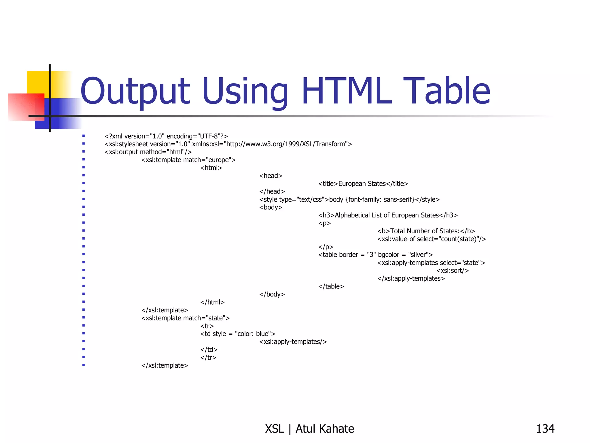 Output Using HTML Table <?xml version="1.0" encoding="UTF-8"?> <xsl:stylesheet version="1.0" xmlns:xsl="http://www.w3.org/1999/XSL/Transform"> <xsl:output method="html"/> <xsl:template match="europe"> <html> <head> <title>European States</title> </head> <style type="text/css">body {font-family: sans-serif}</style> <body> <h3>Alphabetical List of European States</h3> <p> <b>Total Number of States:</b> <xsl:value-of select="count(state)"/> </p> <table border = "3" bgcolor = "silver"> <xsl:apply-templates select="state"> <xsl:sort/> </xsl:apply-templates> </table> </body> </html> </xsl:template> <xsl:template match="state"> <tr> <td style = "color: blue"> <xsl:apply-templates/> </td> </tr> </xsl:template> 