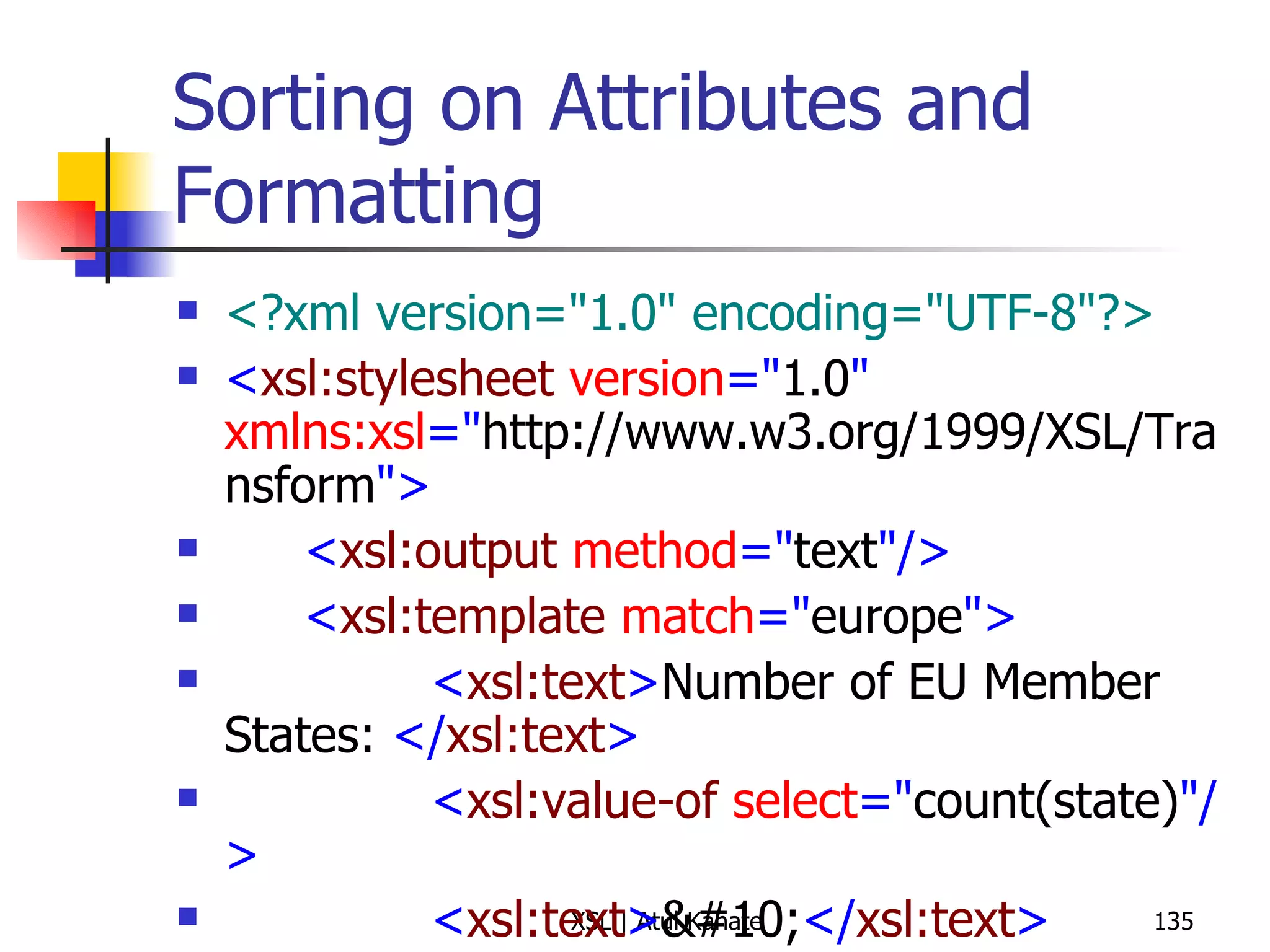 Sorting on Attributes and Formatting <?xml version="1.0" encoding="UTF-8"?> < xsl:stylesheet  version =" 1.0 "  xmlns:xsl =" http://www.w3.org/1999/XSL/Transform "> < xsl:output  method =" text "/> < xsl:template  match =" europe "> < xsl:text > Number of EU Member States:  </ xsl:text > < xsl:value-of  select =" count(state) "/> < xsl:text > 
 </ xsl:text > < xsl:apply-templates  select =" state/@joined "> < xsl:sort  data-type =" number "/> </ xsl:apply-templates > < xsl:text > 
 </ xsl:text > </ xsl:template > < xsl:template  match =" state/@joined "> < xsl:text >  -  </ xsl:text > < xsl:apply-templates  select =" .. "/> < xsl:text >  ( </ xsl:text > < xsl:value-of  select =" . "/> < xsl:text > )
 </ xsl:text > </ xsl:template > </ xsl:stylesheet > 