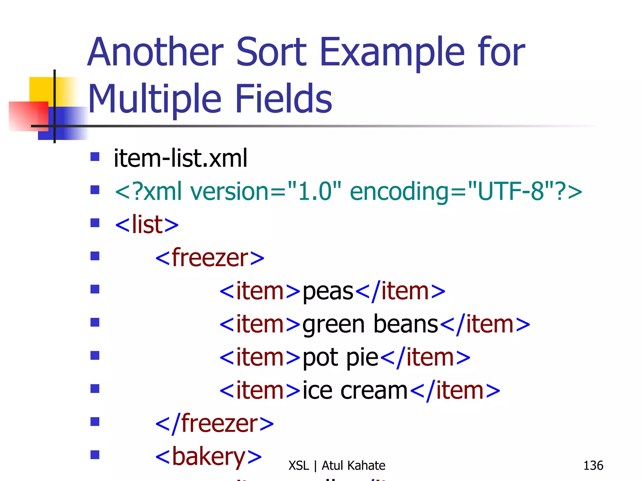 Another Sort Example for Multiple Fields item-list.xml <?xml version="1.0" encoding="UTF-8"?> < list > < freezer > < item > peas </ item > < item > green beans </ item > < item > pot pie </ item > < item > ice cream </ item > </ freezer > < bakery > < item > rolls </ item > < item > jelly doughnuts </ item > < item > bread </ item > </ bakery > < produce > < item > tomato </ item > < item > apple </ item > < item > potato </ item > </ produce > </ list > item-list.xsl <?xml version="1.0" encoding="UTF-8"?> < xsl:stylesheet  version =" 1.0 "  xmlns:xsl =" http://www.w3.org/1999/XSL/Transform "> < xsl:output  method =" text "  version =" 1.0 "  encoding =" UTF-8 "  indent =" yes "/> < xsl:template  match =" list "> < xsl:apply-templates  select =" * "> < xsl:sort  select =" name() "/> </ xsl:apply-templates > </ xsl:template > < xsl:template  match =" * "> < xsl:text > Section:  </ xsl:text > < xsl:value-of  select =" name() "/> < xsl:text > 
 </ xsl:text > < xsl:apply-templates  select =" item "> < xsl:sort /> </ xsl:apply-templates > </ xsl:template > < xsl:template  match =" item "> < xsl:text >  *  </ xsl:text > < xsl:apply-templates /> < xsl:text > 
 </ xsl:text > </ xsl:template > </ xsl:stylesheet > 
