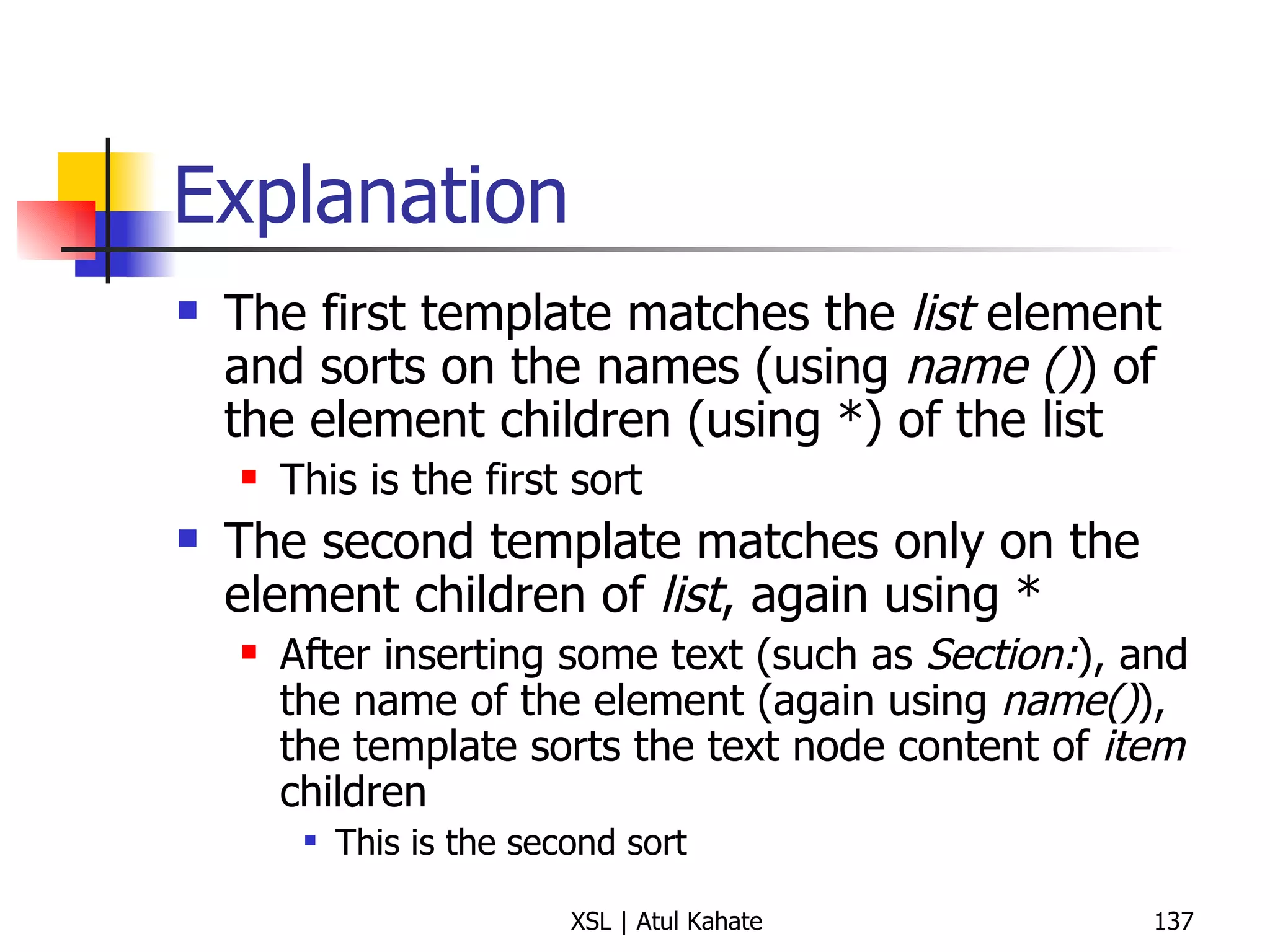 Explanation The first template matches the  list  element and sorts on the names (using  name () ) of the element children (using *) of the list This is the first sort The second template matches only on the element children of  list , again using * After inserting some text (such as  Section: ), and the name of the element (again using  name() ), the template sorts the text node content of  item  children This is the second sort 