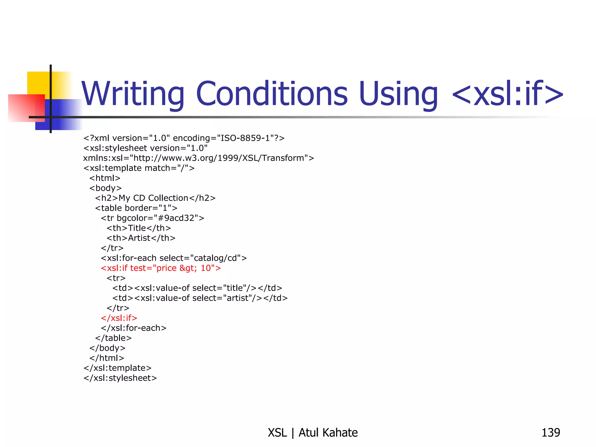 Writing Conditions Using <xsl:if> <?xml version="1.0" encoding="ISO-8859-1"?> <xsl:stylesheet version="1.0" xmlns:xsl="http://www.w3.org/1999/XSL/Transform"> <xsl:template match="/"> <html> <body> <h2>My CD Collection</h2> <table border="1"> <tr bgcolor="#9acd32"> <th>Title</th> <th>Artist</th> </tr> <xsl:for-each select="catalog/cd"> <xsl:if test="price > 10"> <tr> <td><xsl:value-of select="title"/></td> <td><xsl:value-of select="artist"/></td> </tr> </xsl:if> </xsl:for-each> </table> </body> </html> </xsl:template> </xsl:stylesheet> 