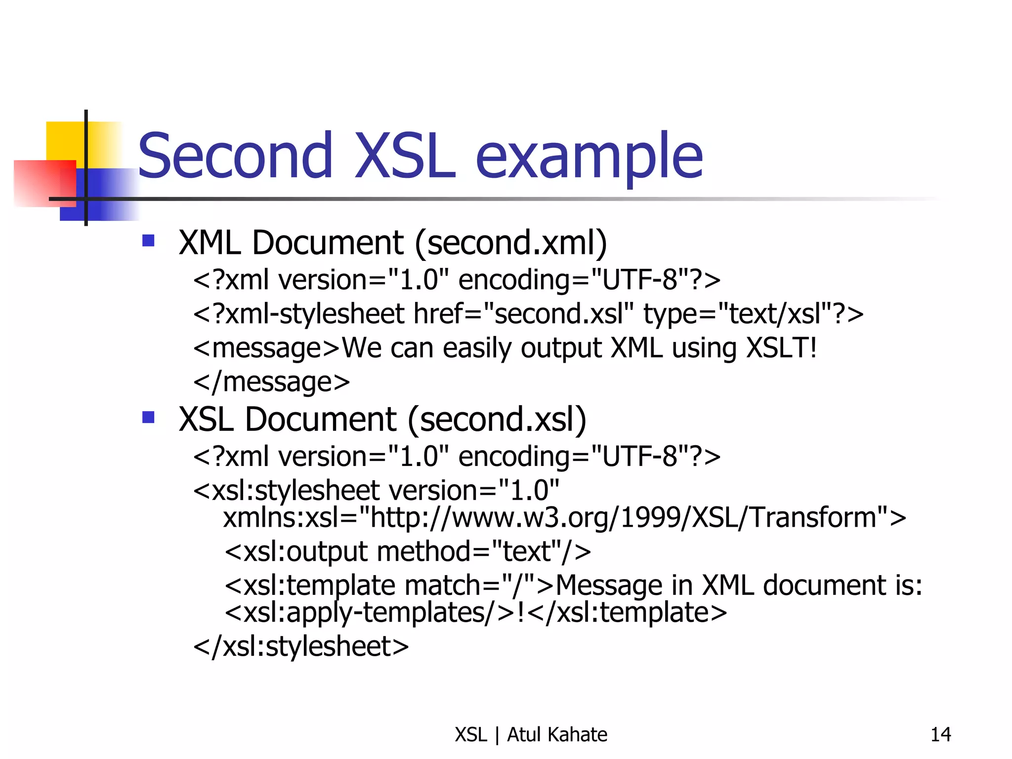 Second XSL example XML Document (second.xml) <?xml version="1.0" encoding="UTF-8"?> <?xml-stylesheet href="second.xsl" type="text/xsl"?> <message>We can easily output XML using XSLT! </message> XSL Document (second.xsl) <?xml version="1.0" encoding="UTF-8"?> <xsl:stylesheet version="1.0" xmlns:xsl="http://www.w3.org/1999/XSL/Transform"> <xsl:output method="text"/> <xsl:template match="/">Message in XML document is: <xsl:apply-templates/>!</xsl:template> </xsl:stylesheet> 