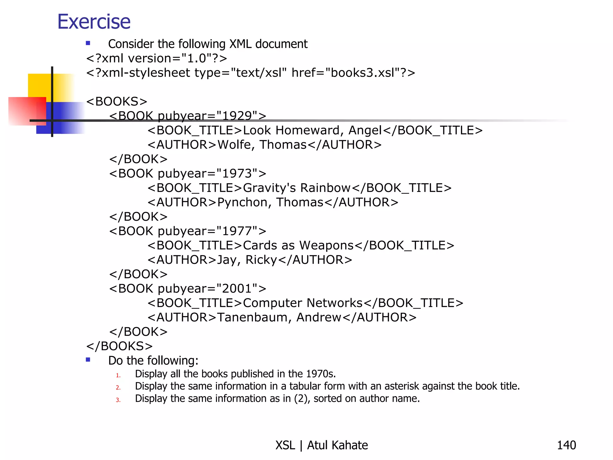 Exercise Consider the following XML document <?xml version="1.0"?> <?xml-stylesheet type="text/xsl" href="books3.xsl"?> <BOOKS> <BOOK pubyear="1929"> <BOOK_TITLE>Look Homeward, Angel</BOOK_TITLE> <AUTHOR>Wolfe, Thomas</AUTHOR> </BOOK> <BOOK pubyear="1973"> <BOOK_TITLE>Gravity's Rainbow</BOOK_TITLE> <AUTHOR>Pynchon, Thomas</AUTHOR> </BOOK> <BOOK pubyear="1977"> <BOOK_TITLE>Cards as Weapons</BOOK_TITLE> <AUTHOR>Jay, Ricky</AUTHOR> </BOOK> <BOOK pubyear="2001"> <BOOK_TITLE>Computer Networks</BOOK_TITLE> <AUTHOR>Tanenbaum, Andrew</AUTHOR> </BOOK> </BOOKS> Do the following: Display all the books published in the 1970s. Display the same information in a tabular form with an asterisk against the book title. Display the same information as in (2), sorted on author name. 