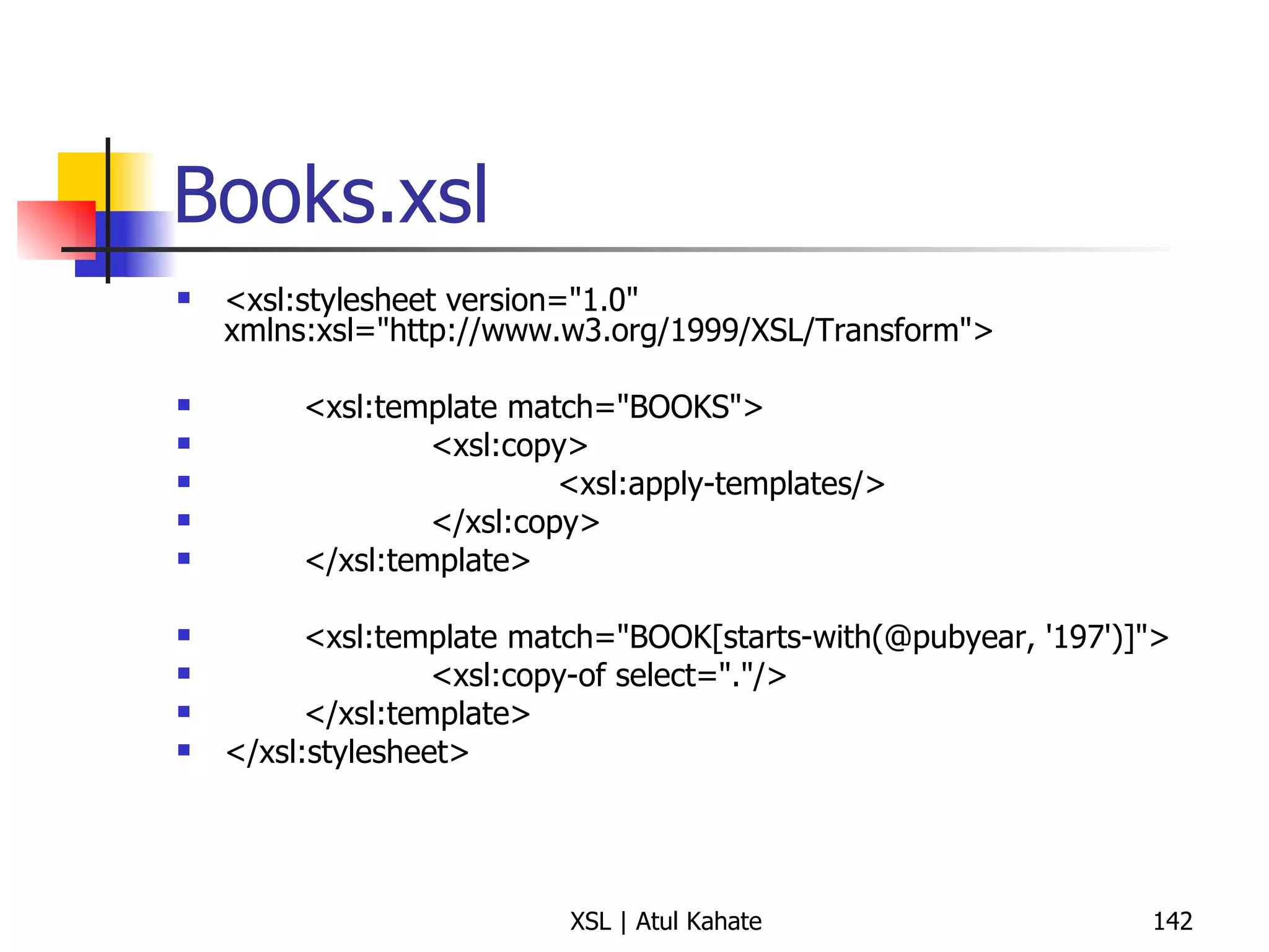 Books.xsl <xsl:stylesheet version="1.0" xmlns:xsl="http://www.w3.org/1999/XSL/Transform"> <xsl:template match="BOOKS"> <xsl:copy> <xsl:apply-templates/> </xsl:copy> </xsl:template> <xsl:template match="BOOK[starts-with(@pubyear, '197')]"> <xsl:copy-of select="."/> </xsl:template> </xsl:stylesheet> 