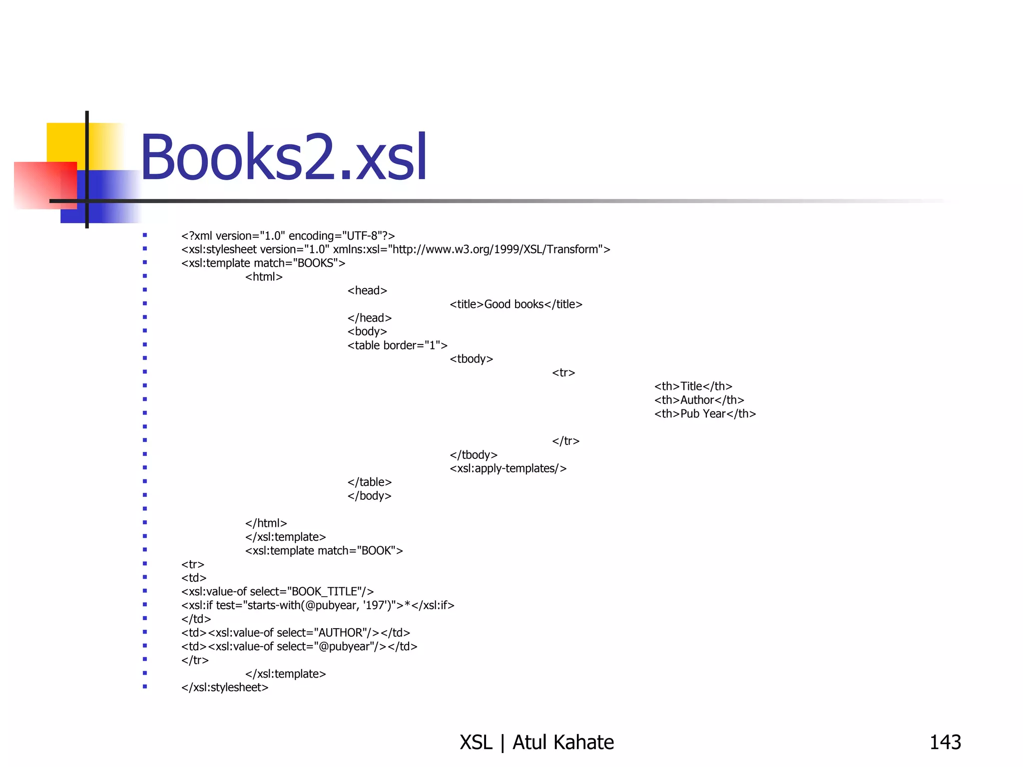 Books2.xsl <?xml version="1.0" encoding="UTF-8"?> <xsl:stylesheet version="1.0" xmlns:xsl="http://www.w3.org/1999/XSL/Transform"> <xsl:template match="BOOKS"> <html> <head> <title>Good books</title> </head> <body> <table border="1"> <tbody> <tr> <th>Title</th> <th>Author</th> <th>Pub Year</th> </tr> </tbody> <xsl:apply-templates/> </table> </body> </html> </xsl:template> <xsl:template match="BOOK"> <tr> <td> <xsl:value-of select="BOOK_TITLE"/> <xsl:if test="starts-with(@pubyear, '197')">*</xsl:if> </td> <td><xsl:value-of select="AUTHOR"/></td> <td><xsl:value-of select="@pubyear"/></td> </tr> </xsl:template> </xsl:stylesheet> 