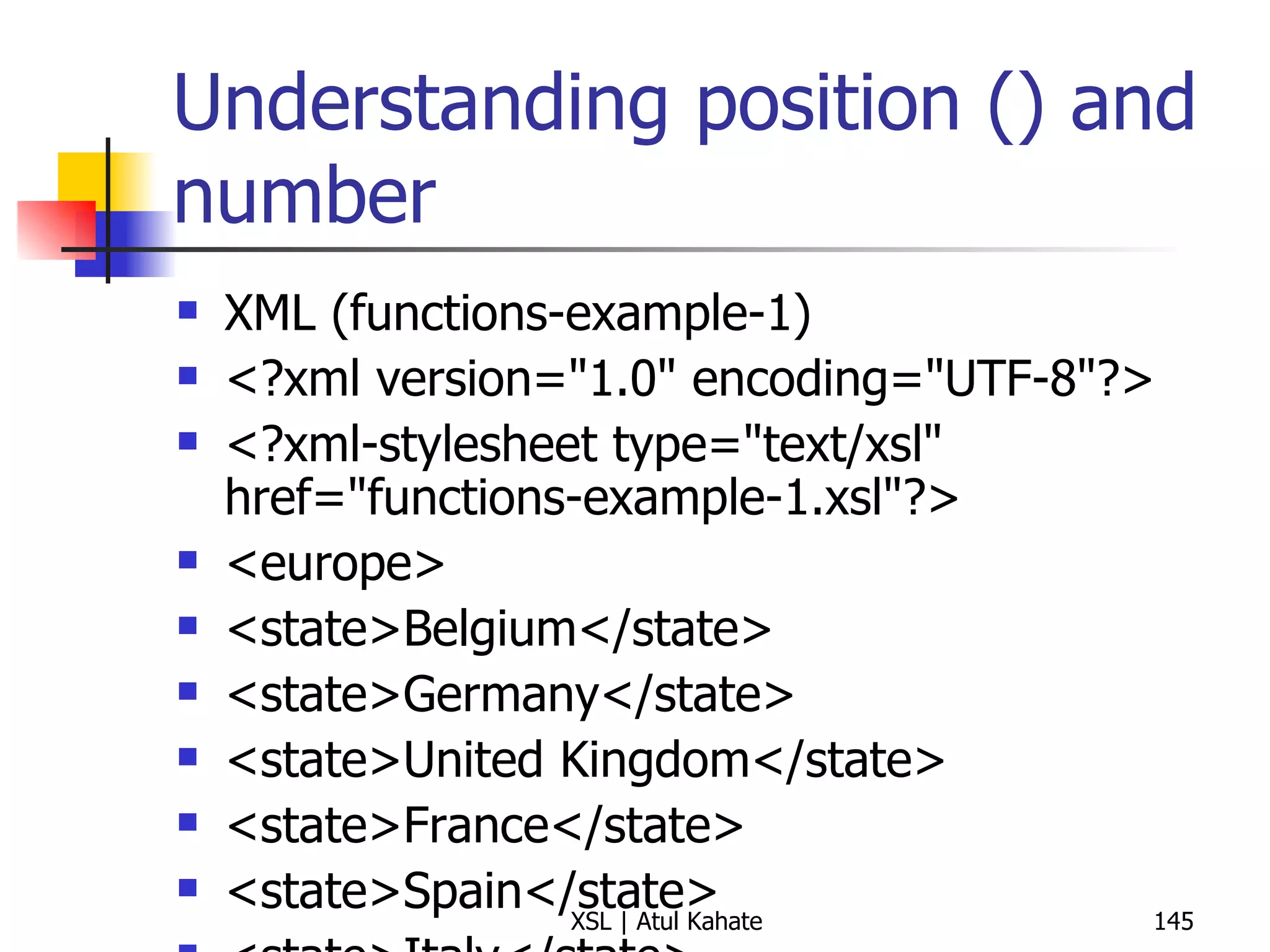 Understanding position () and number XML (functions-example-1) <?xml version="1.0" encoding="UTF-8"?> <?xml-stylesheet type="text/xsl" href="functions-example-1.xsl"?>  <europe> <state>Belgium</state> <state>Germany</state> <state>United Kingdom</state> <state>France</state> <state>Spain</state> <state>Italy</state> <state>Turkey</state> <state>Sweden</state> <state>Ireland</state> <state>Greece</state> <state>Malta</state> <state>Vatican City</state> <state>Portugal</state> </europe> XSL <?xml version="1.0" encoding="UTF-8"?> < xsl:stylesheet  version =" 1.0 "  xmlns:xsl =" http://www.w3.org/1999/XSL/Transform "> < xsl:output  method =" html "  version =" 1.0 "  encoding =" UTF-8 "  indent =" yes "/> < xsl:template  match =" / "> < table  border =" 2 "> < tbody > < tr > < th > Title </ th > < th > Position </ th > < th > Number </ th > </ tr > < xsl:apply-templates  select =" europe/state "/> </ tbody > </ table > </ xsl:template > < xsl:template  match =" europe/state "> < tr > < td > < xsl:value-of  select =" . "/> </ td > < td  align =" center "> < xsl:value-of  select =" position() "/> </ td > < td  align =" center "> < xsl:number /> </ td > </ tr > </ xsl:template > </ xsl:stylesheet > 