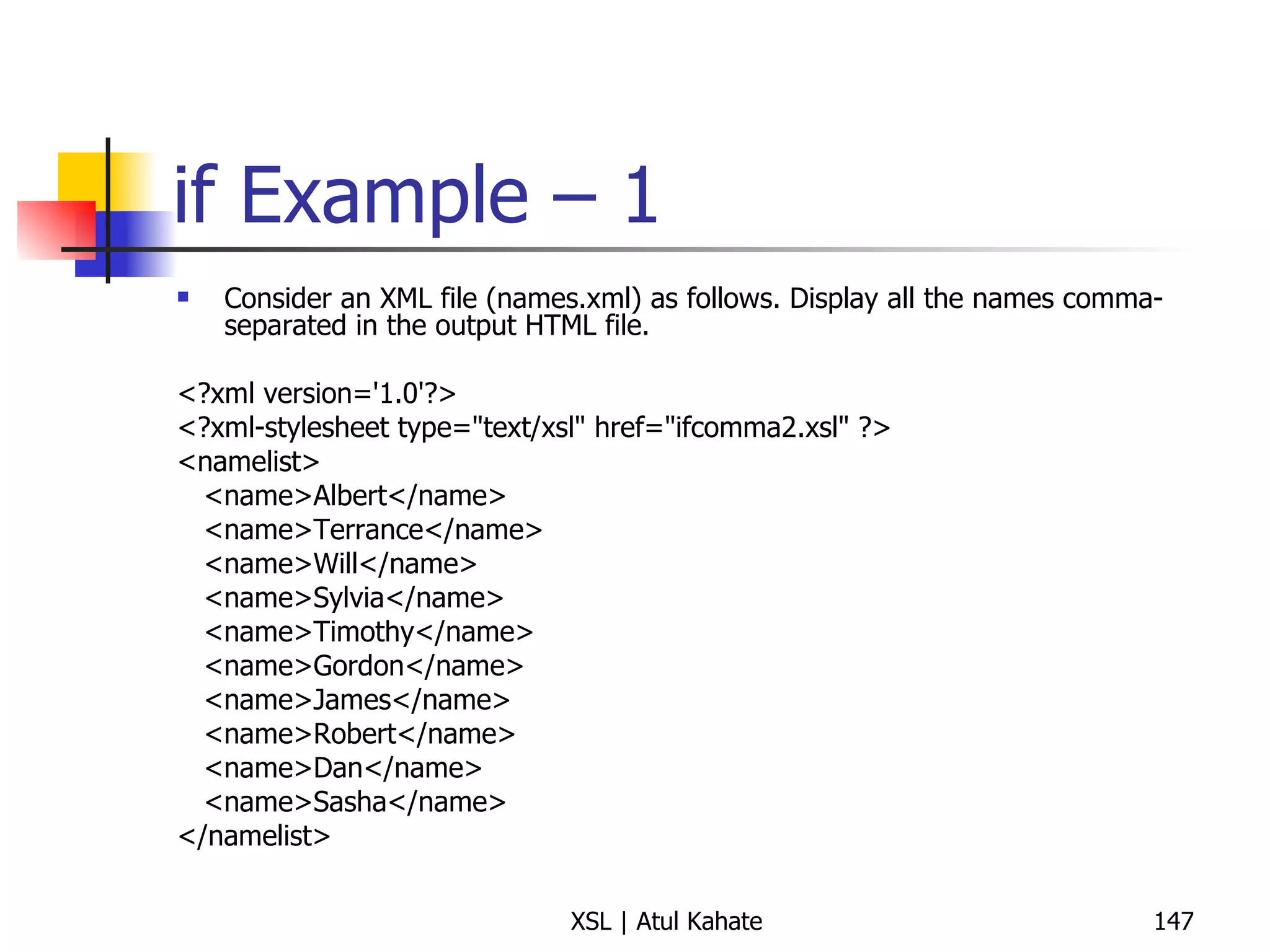 if Example – 1 Consider an XML file (names.xml) as follows. Display all the names comma-separated in the output HTML file. <?xml version='1.0'?> <?xml-stylesheet type="text/xsl" href="ifcomma2.xsl" ?> <namelist> <name>Albert</name> <name>Terrance</name> <name>Will</name> <name>Sylvia</name> <name>Timothy</name> <name>Gordon</name> <name>James</name> <name>Robert</name> <name>Dan</name> <name>Sasha</name> </namelist> 