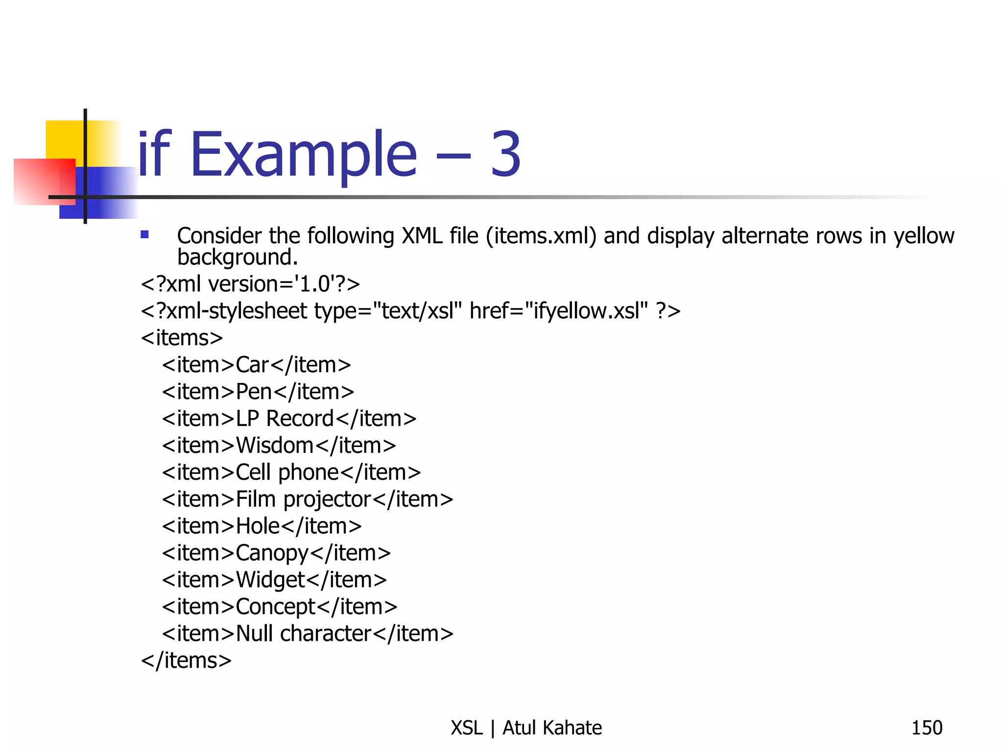 if Example – 3 Consider the following XML file (items.xml) and display alternate rows in yellow background. <?xml version='1.0'?> <?xml-stylesheet type="text/xsl" href="ifyellow.xsl" ?> <items> <item>Car</item> <item>Pen</item> <item>LP Record</item> <item>Wisdom</item> <item>Cell phone</item> <item>Film projector</item> <item>Hole</item> <item>Canopy</item> <item>Widget</item> <item>Concept</item> <item>Null character</item> </items> 