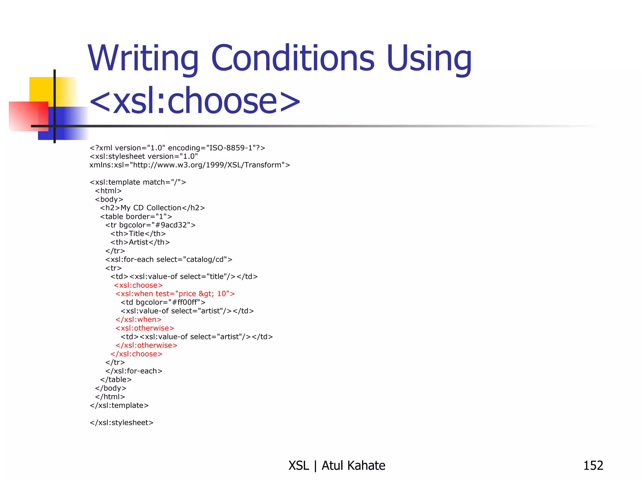 Writing Conditions Using <xsl:choose> <?xml version="1.0" encoding="ISO-8859-1"?> <xsl:stylesheet version="1.0" xmlns:xsl="http://www.w3.org/1999/XSL/Transform"> <xsl:template match="/"> <html> <body> <h2>My CD Collection</h2> <table border="1"> <tr bgcolor="#9acd32"> <th>Title</th> <th>Artist</th> </tr> <xsl:for-each select="catalog/cd"> <tr> <td><xsl:value-of select="title"/></td> <xsl:choose> <xsl:when test="price > 10"> <td bgcolor="#ff00ff"> <xsl:value-of select="artist"/></td> </xsl:when> <xsl:otherwise> <td><xsl:value-of select="artist"/></td> </xsl:otherwise> </xsl:choose> </tr> </xsl:for-each> </table> </body> </html> </xsl:template> </xsl:stylesheet> 