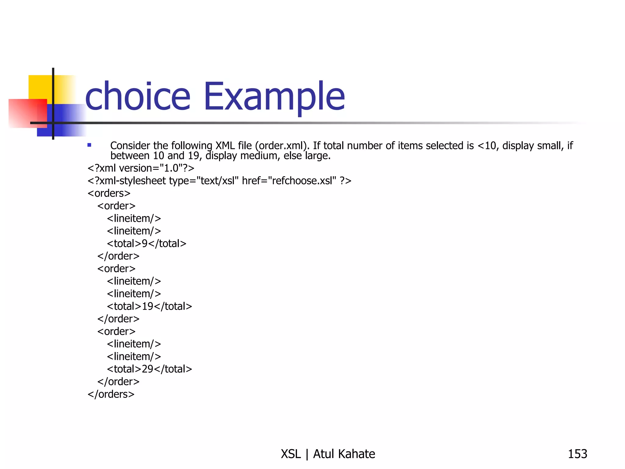 choice Example Consider the following XML file (order.xml). If total number of items selected is <10, display small, if between 10 and 19, display medium, else large. <?xml version="1.0"?> <?xml-stylesheet type="text/xsl" href="refchoose.xsl" ?> <orders> <order> <lineitem/> <lineitem/> <total>9</total> </order> <order> <lineitem/> <lineitem/> <total>19</total> </order> <order> <lineitem/> <lineitem/> <total>29</total> </order> </orders> 