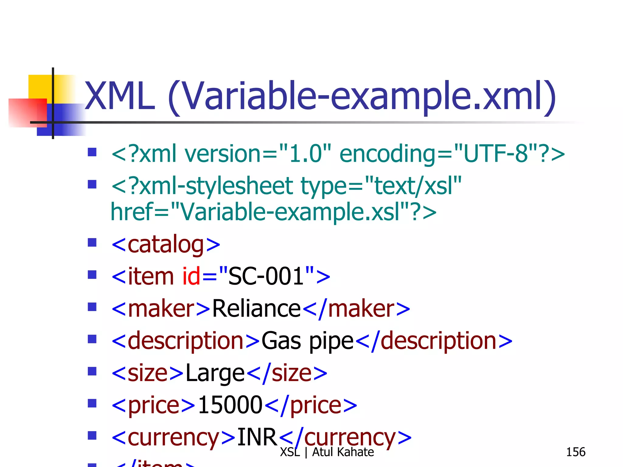 XML (Variable-example.xml) <?xml version="1.0" encoding="UTF-8"?> <?xml-stylesheet type="text/xsl" href="Variable-example.xsl"?>   < catalog > < item  id =" SC-001 "> < maker > Reliance </ maker > < description > Gas pipe </ description > < size > Large </ size > < price > 15000 </ price > < currency > INR </ currency > </ item > </ catalog > 