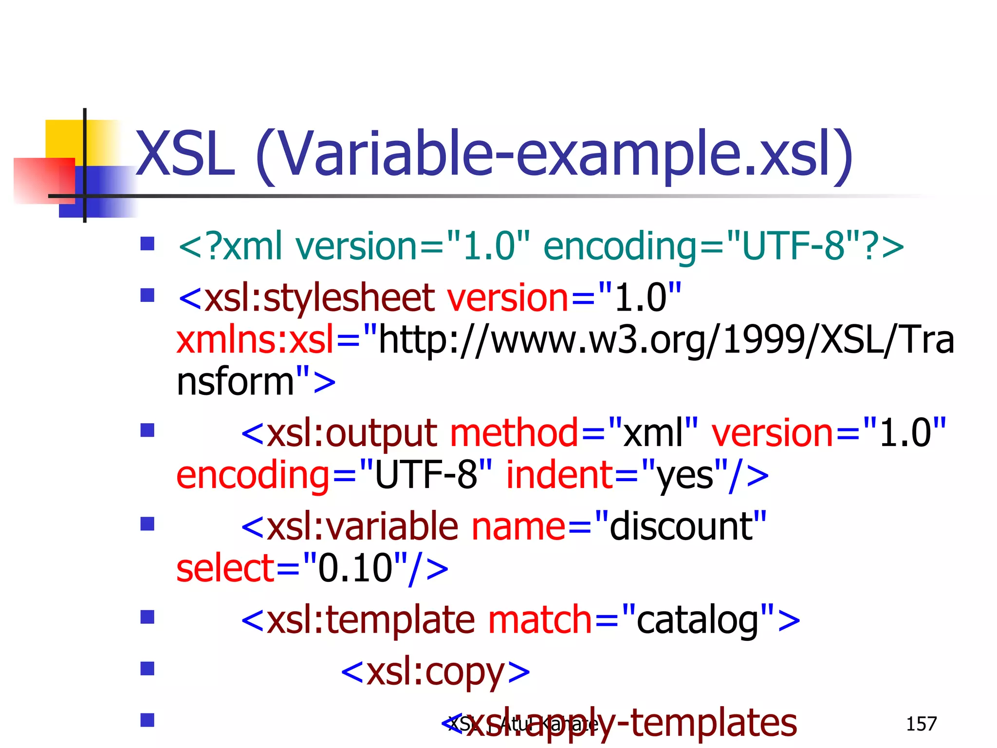 XSL (Variable-example.xsl) <?xml version="1.0" encoding="UTF-8"?> < xsl:stylesheet  version =" 1.0 "  xmlns:xsl =" http://www.w3.org/1999/XSL/Transform "> < xsl:output  method =" xml "  version =" 1.0 "  encoding =" UTF-8 "  indent =" yes "/> < xsl:variable  name =" discount "  select =" 0.10 "/> < xsl:template  match =" catalog "> < xsl:copy > < xsl:apply-templates  select =" item "/> </ xsl:copy > </ xsl:template > < xsl:template  match =" item "> < xsl:copy > < xsl:attribute  name =" id ">< xsl:value-of  select =" @id "/></ xsl:attribute > < xsl:copy-of  select =" maker | description | size | price "/> < discount > < xsl:value-of  select =" $discount "/> </ discount > < discountPrice > < xsl:value-of  select =" price - (price * $discount) "/> </ discountPrice > < xsl:copy-of  select =" currency "/> </ xsl:copy > </ xsl:template > </ xsl:stylesheet > 