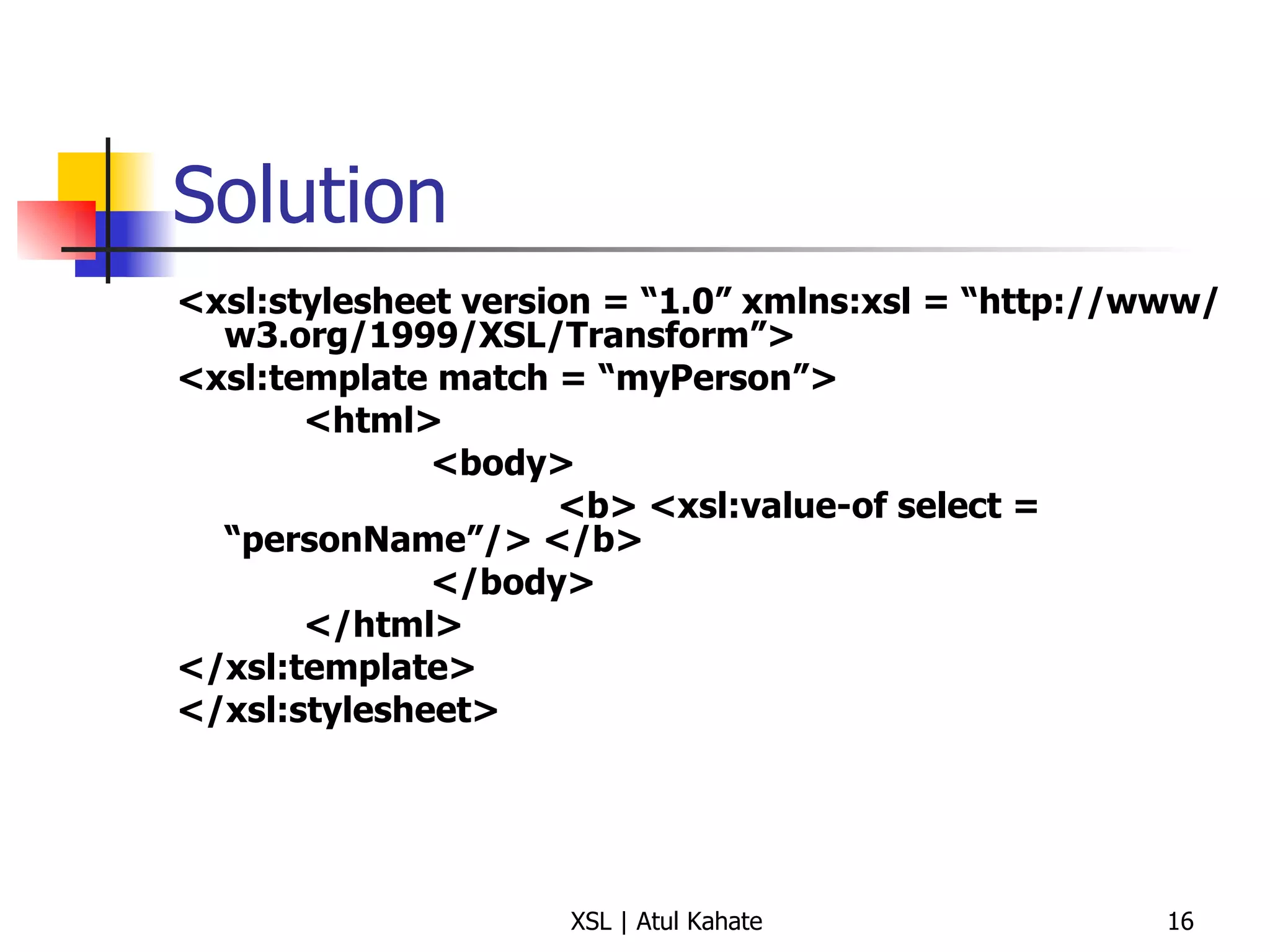 Solution <xsl:stylesheet version = “1.0” xmlns:xsl = “http://www/w3.org/1999/XSL/Transform”> <xsl:template match = “myPerson”> <html> <body> <b> <xsl:value-of select = “personName”/> </b> </body> </html> </xsl:template> </xsl:stylesheet> 