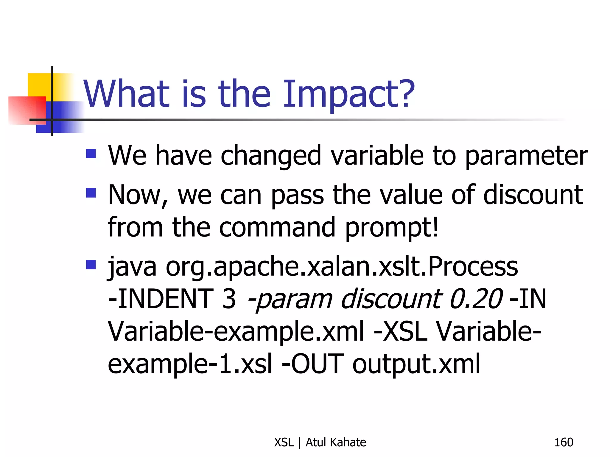 What is the Impact? We have changed variable to parameter Now, we can pass the value of discount from the command prompt! java org.apache.xalan.xslt.Process -INDENT 3  -param discount  0 .20   -IN Variable-example.xml -XSL Variable-example-1.xsl -OUT output.xml 