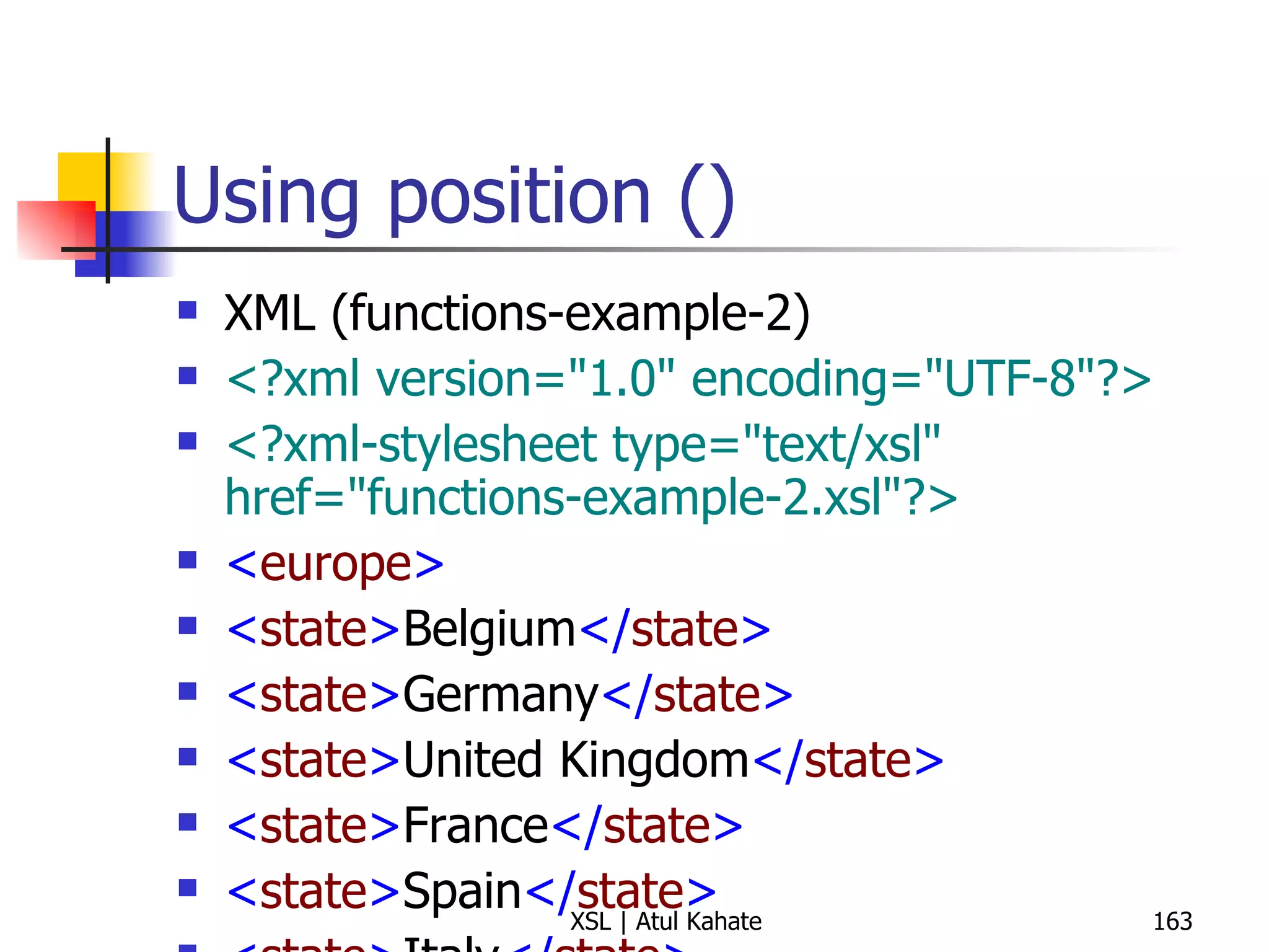 Using position () XML (functions-example-2) <?xml version="1.0" encoding="UTF-8"?> <?xml-stylesheet type="text/xsl" href="functions-example-2.xsl"?>   < europe > < state > Belgium </ state > < state > Germany </ state > < state > United Kingdom </ state > < state > France </ state > < state > Spain </ state > < state > Italy </ state > < state > Turkey </ state > < state > Sweden </ state > < state > Ireland </ state > < state > Greece </ state > < state > Malta </ state > < state > Vatican City </ state > < state > Portugal </ state > </ europe > XSL <?xml version="1.0" encoding="UTF-8"?> < xsl:stylesheet  version =" 1.0 "  xmlns:xsl =" http://www.w3.org/1999/XSL/Transform "> < xsl:output  method =" text "  indent =" yes "/> < xsl:template  match =" europe "> < xsl:apply-templates  select =" state "/> </ xsl:template > < xsl:template  match =" europe/state "> < xsl:value-of  select =" position() "/> < xsl:text > .  </ xsl:text > < xsl:value-of  select =" . "/> < xsl:text > 
 </ xsl:text > </ xsl:template > </ xsl:stylesheet > 
