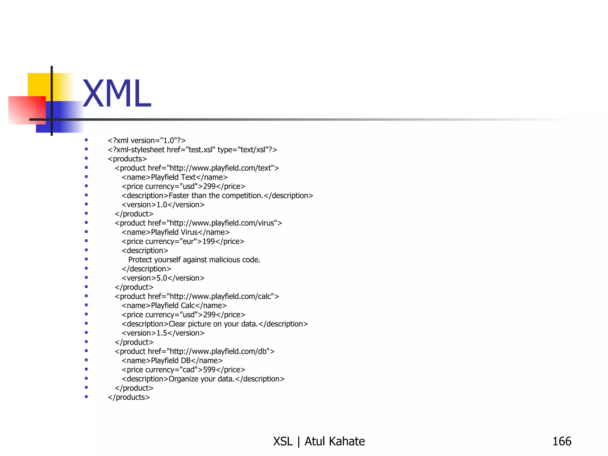 XML <?xml version="1.0"?> <?xml-stylesheet href="test.xsl" type="text/xsl"?> <products> <product href="http://www.playfield.com/text"> <name>Playfield Text</name> <price currency="usd">299</price> <description>Faster than the competition.</description> <version>1.0</version> </product> <product href="http://www.playfield.com/virus"> <name>Playfield Virus</name> <price currency="eur">199</price> <description> Protect yourself against malicious code. </description> <version>5.0</version> </product> <product href="http://www.playfield.com/calc"> <name>Playfield Calc</name> <price currency="usd">299</price> <description>Clear picture on your data.</description> <version>1.5</version> </product> <product href="http://www.playfield.com/db"> <name>Playfield DB</name> <price currency="cad">599</price> <description>Organize your data.</description> </product> </products> 