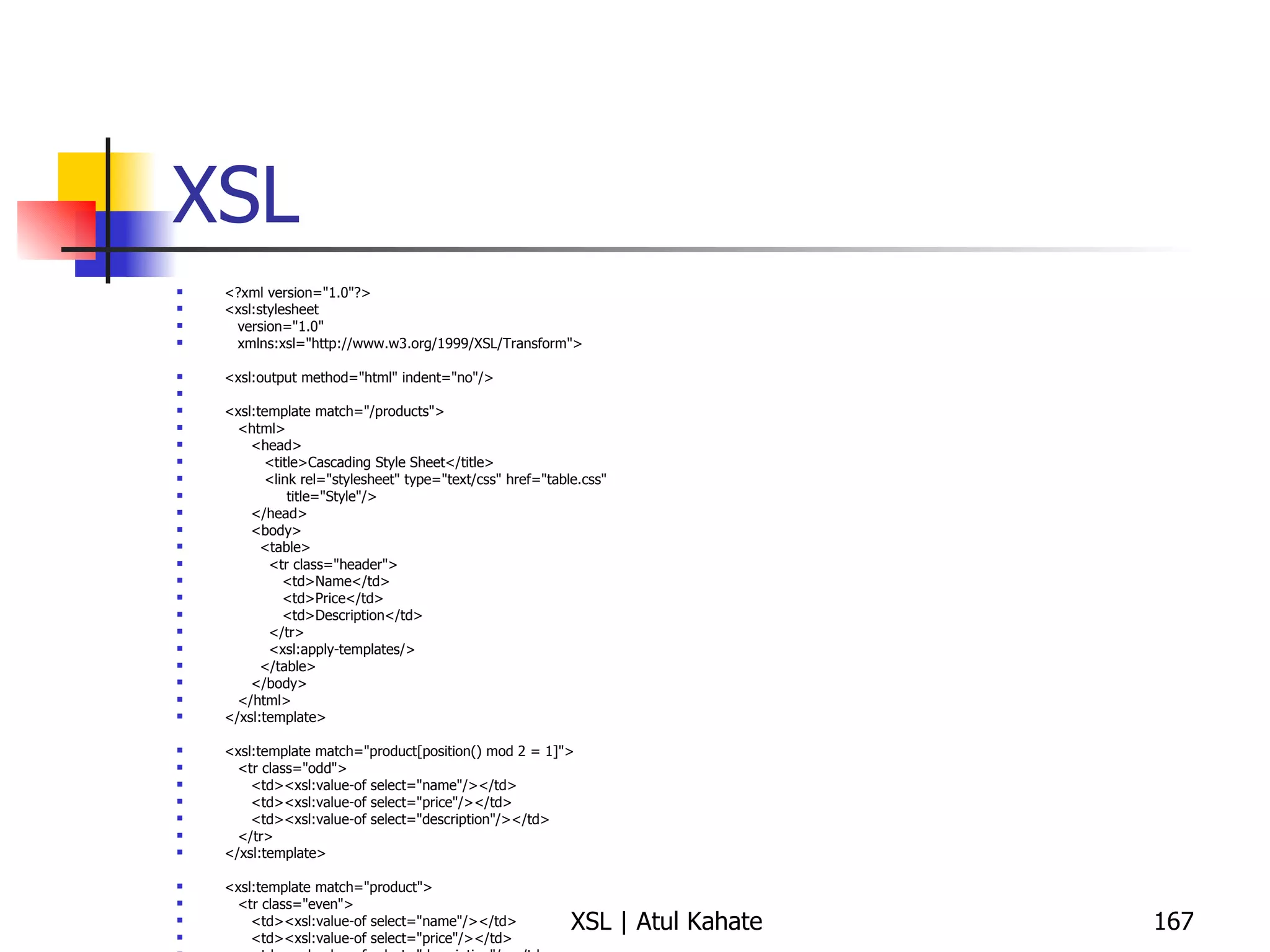 XSL <?xml version="1.0"?> <xsl:stylesheet version="1.0" xmlns:xsl="http://www.w3.org/1999/XSL/Transform"> <xsl:output method="html" indent="no"/> <xsl:template match="/products"> <html> <head> <title>Cascading Style Sheet</title> <link rel="stylesheet" type="text/css" href="table.css"  title="Style"/> </head> <body> <table> <tr class="header"> <td>Name</td> <td>Price</td> <td>Description</td> </tr> <xsl:apply-templates/> </table> </body> </html> </xsl:template> <xsl:template match="product[position() mod 2 = 1]"> <tr class="odd"> <td><xsl:value-of select="name"/></td> <td><xsl:value-of select="price"/></td> <td><xsl:value-of select="description"/></td> </tr> </xsl:template> <xsl:template match="product"> <tr class="even"> <td><xsl:value-of select="name"/></td> <td><xsl:value-of select="price"/></td> <td><xsl:value-of select="description"/></td> </tr> </xsl:template> </xsl:stylesheet> 