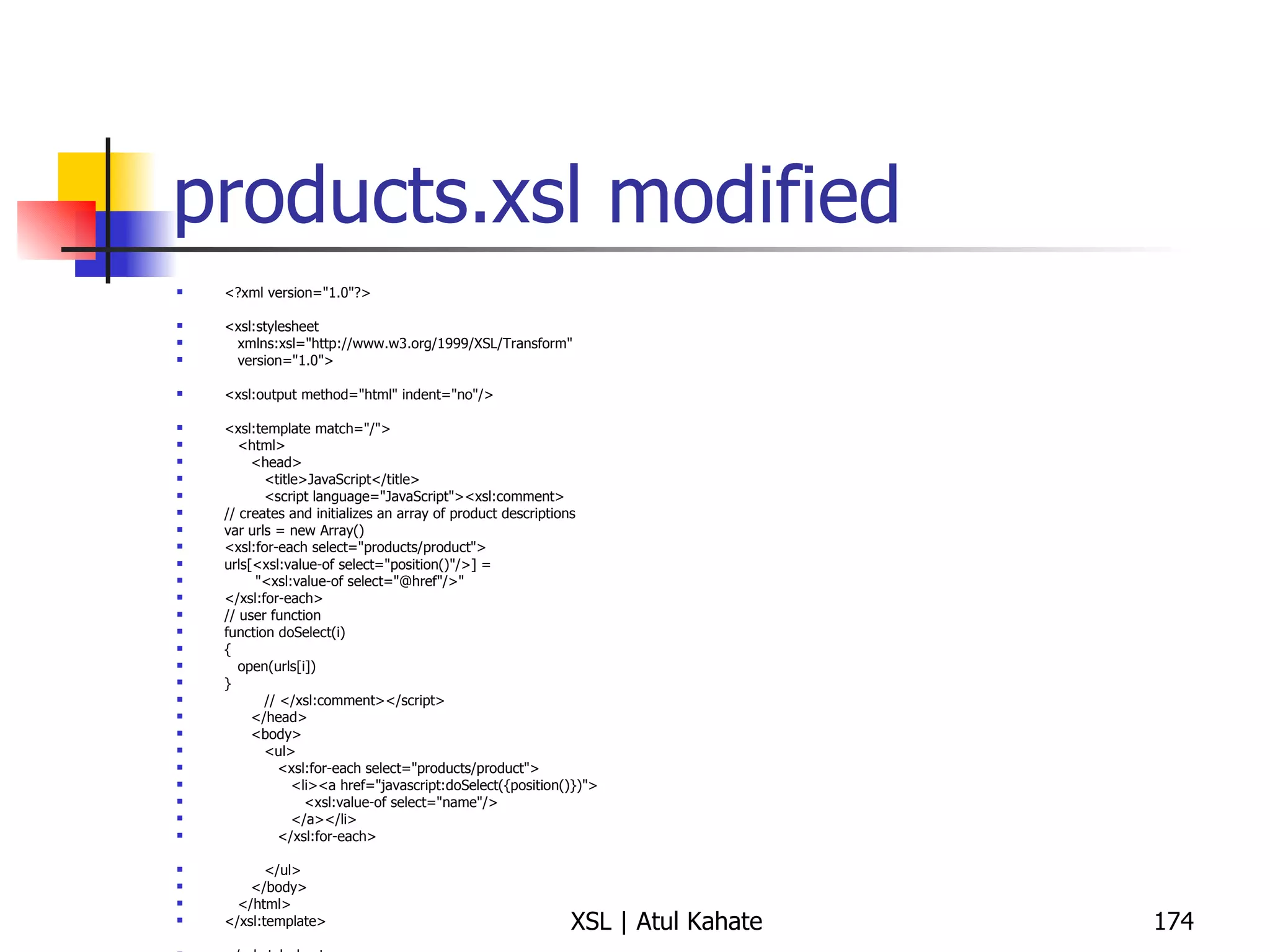 products.xsl modified <?xml version="1.0"?> <xsl:stylesheet xmlns:xsl="http://www.w3.org/1999/XSL/Transform" version="1.0"> <xsl:output method="html" indent="no"/> <xsl:template match="/"> <html> <head> <title>JavaScript</title> <script language="JavaScript"><xsl:comment> // creates and initializes an array of product descriptions var urls = new Array() <xsl:for-each select="products/product"> urls[<xsl:value-of select="position()"/>] =  "<xsl:value-of select="@href"/>" </xsl:for-each> // user function function doSelect(i) { open(urls[i]) } // </xsl:comment></script> </head> <body> <ul> <xsl:for-each select="products/product"> <li><a href="javascript:doSelect({position()})"> <xsl:value-of select="name"/> </a></li> </xsl:for-each> </ul> </body> </html> </xsl:template> </xsl:stylesheet> 