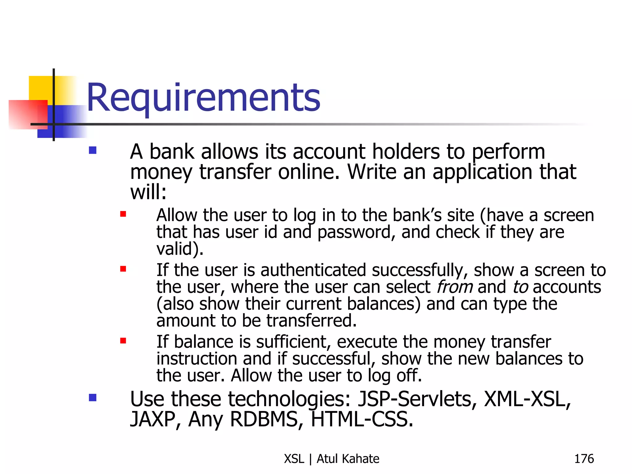 Requirements A bank allows its account holders to perform money transfer online. Write an application that will: Allow the user to log in to the bank’s site (have a screen that has user id and password, and check if they are valid). If the user is authenticated successfully, show a screen to the user, where the user can select  from  and  to  accounts (also show their current balances) and can type the amount to be transferred. If balance is sufficient, execute the money transfer instruction and if successful, show the new balances to the user. Allow the user to log off. Use these technologies: JSP-Servlets, XML-XSL, JAXP, Any RDBMS, HTML-CSS. 