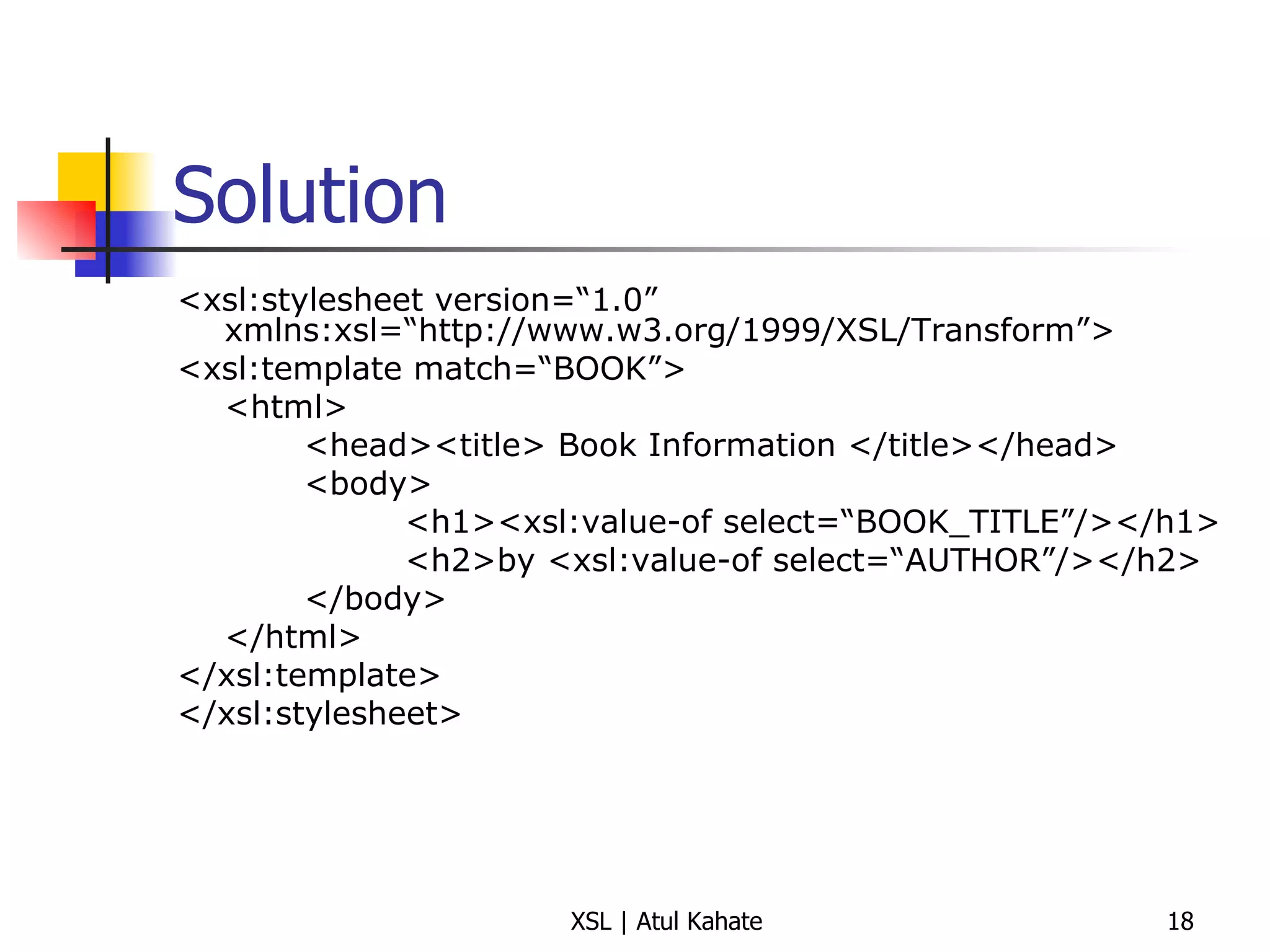 Solution <xsl:stylesheet version=“1.0” xmlns:xsl=“http://www.w3.org/1999/XSL/Transform”> <xsl:template match=“BOOK”> <html> <head><title> Book Information </title></head> <body>   <h1><xsl:value-of select=“BOOK_TITLE”/></h1>   <h2>by <xsl:value-of select=“AUTHOR”/></h2> </body> </html> </xsl:template> </xsl:stylesheet> 