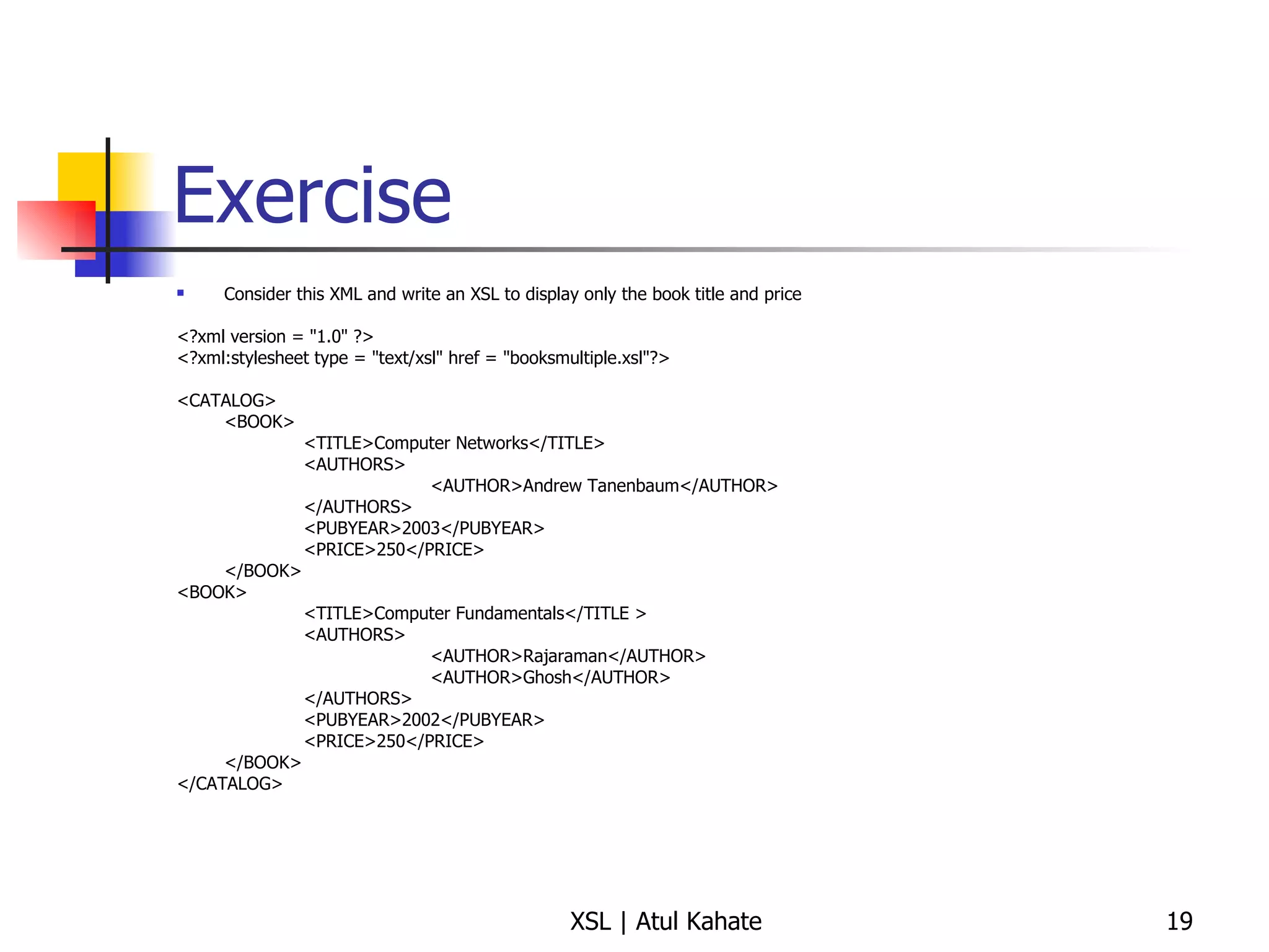 Exercise Consider this XML and write an XSL to display only the book title and price <?xml version = "1.0" ?> <?xml:stylesheet type = "text/xsl" href = "booksmultiple.xsl"?> <CATALOG> <BOOK> <TITLE>Computer Networks</TITLE> <AUTHORS> <AUTHOR>Andrew Tanenbaum</AUTHOR> </AUTHORS> <PUBYEAR>2003</PUBYEAR> <PRICE>250</PRICE> </BOOK> <BOOK> <TITLE>Computer Fundamentals</TITLE > <AUTHORS> <AUTHOR>Rajaraman</AUTHOR> <AUTHOR>Ghosh</AUTHOR> </AUTHORS> <PUBYEAR>2002</PUBYEAR> <PRICE>250</PRICE> </BOOK> </CATALOG> 