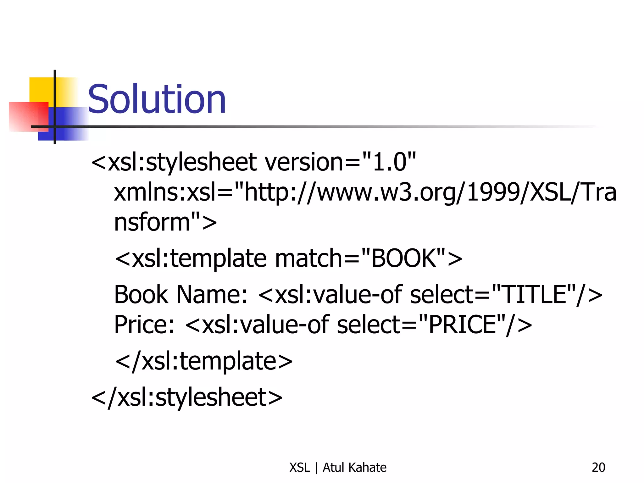 Solution <xsl:stylesheet version="1.0" xmlns:xsl="http://www.w3.org/1999/XSL/Transform"> <xsl:template match="BOOK"> Book Name: <xsl:value-of select="TITLE"/> Price: <xsl:value-of select="PRICE"/> </xsl:template> </xsl:stylesheet> 