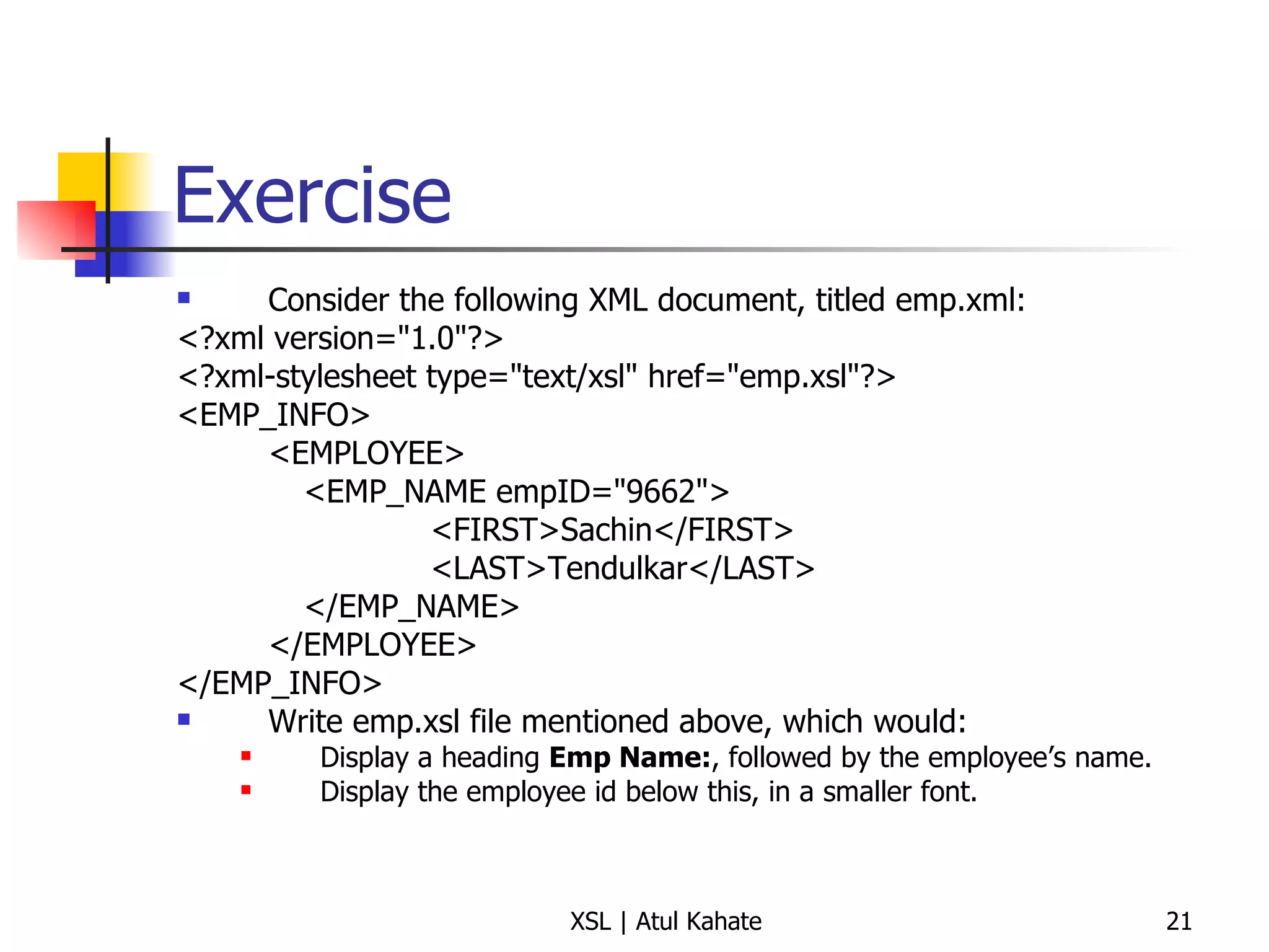 Exercise Consider the following XML document, titled emp.xml: <?xml version="1.0"?> <?xml-stylesheet type="text/xsl" href="emp.xsl"?> <EMP_INFO> <EMPLOYEE> <EMP_NAME empID="9662"> <FIRST>Sachin</FIRST> <LAST>Tendulkar</LAST> </EMP_NAME> </EMPLOYEE> </EMP_INFO> Write emp.xsl file mentioned above, which would:  Display a heading  Emp Name: , followed by the employee’s name. Display the employee id below this, in a smaller font. 