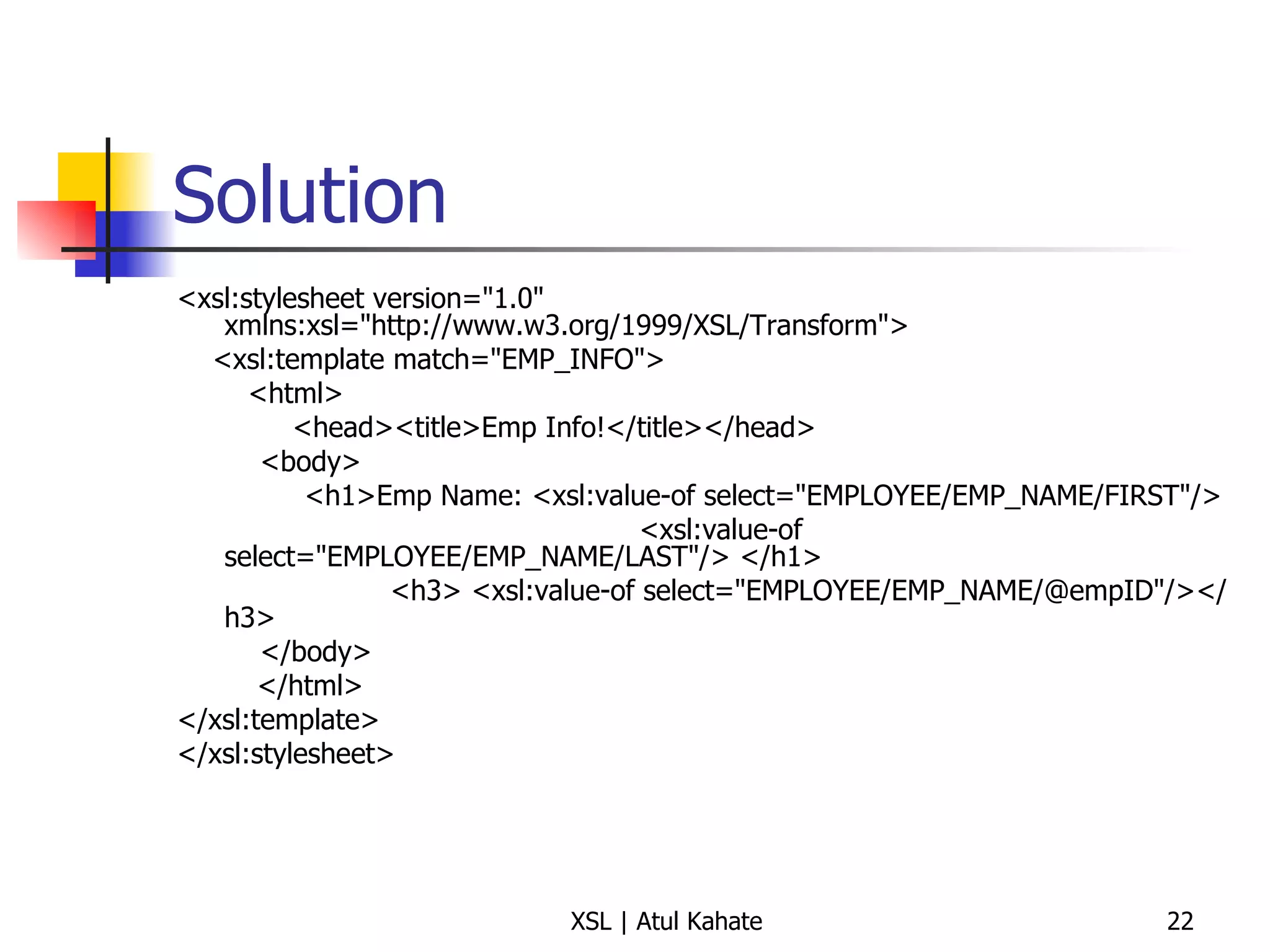 Solution <xsl:stylesheet version="1.0" xmlns:xsl="http://www.w3.org/1999/XSL/Transform"> <xsl:template match="EMP_INFO"> <html> <head><title>Emp Info!</title></head>   <body>   <h1>Emp Name: <xsl:value-of select="EMPLOYEE/EMP_NAME/FIRST"/>  <xsl:value-of select="EMPLOYEE/EMP_NAME/LAST"/> </h1> <h3> <xsl:value-of select="EMPLOYEE/EMP_NAME/@empID"/></h3>    </body> </html> </xsl:template> </xsl:stylesheet> 