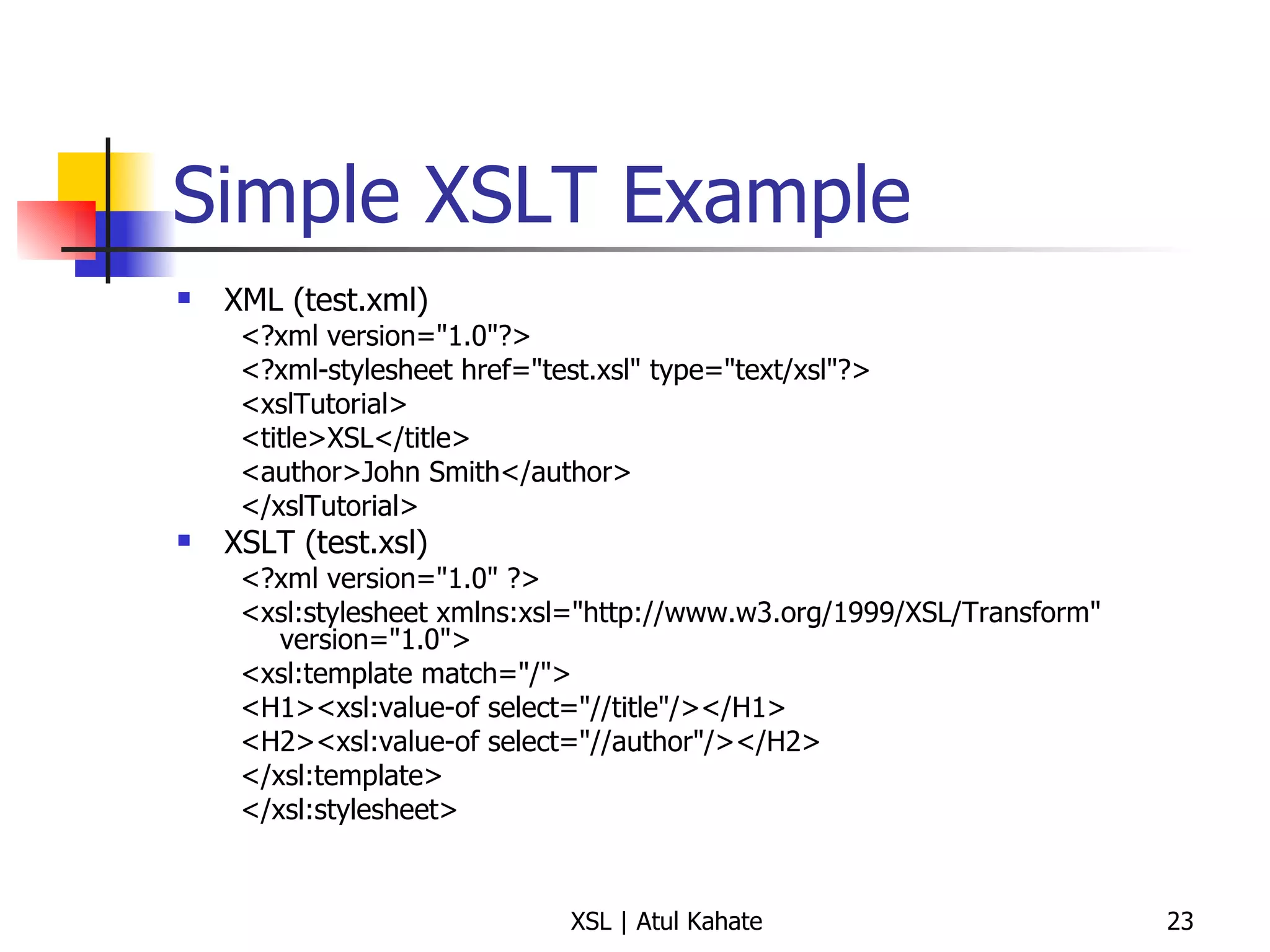 Simple XSLT Example XML (test.xml) <?xml version="1.0"?> <?xml-stylesheet href="test.xsl" type="text/xsl"?> <xslTutorial>  <title>XSL</title>  <author>John Smith</author>  </xslTutorial>  XSLT (test.xsl) <?xml version="1.0" ?> <xsl:stylesheet xmlns:xsl="http://www.w3.org/1999/XSL/Transform" version="1.0"> <xsl:template match="/">  <H1><xsl:value-of select="//title"/></H1>  <H2><xsl:value-of select="//author"/></H2>  </xsl:template>  </xsl:stylesheet>  