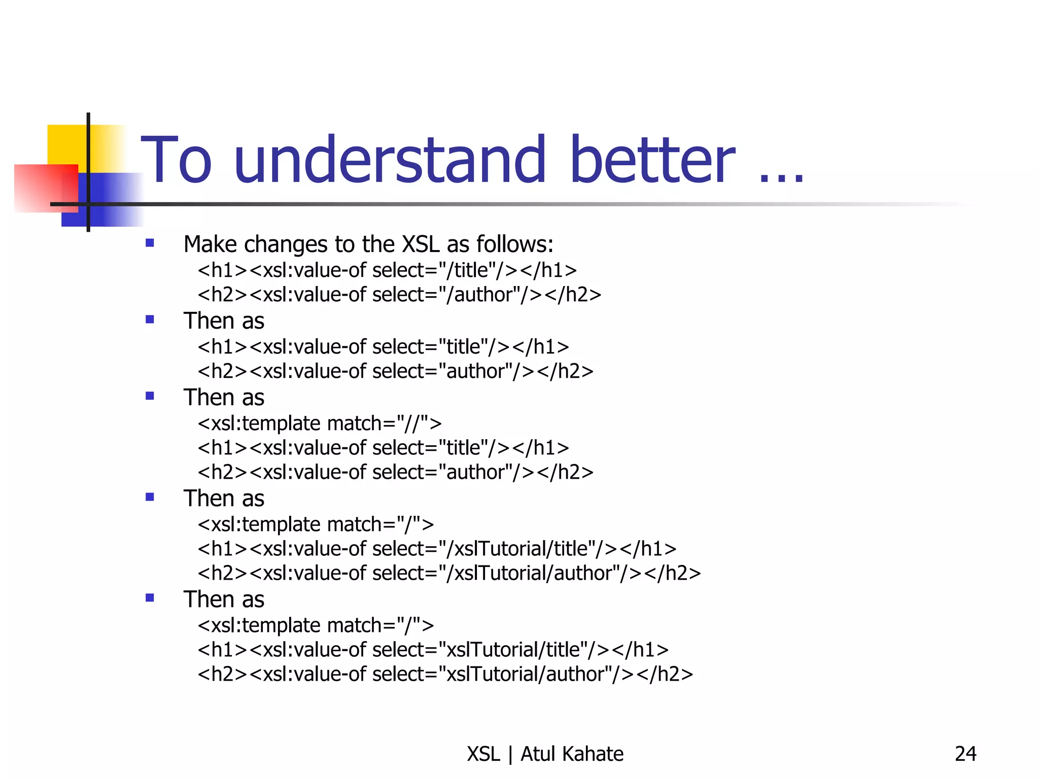 To understand better … Make changes to the XSL as follows: <h1><xsl:value-of select="/title"/></h1>  <h2><xsl:value-of select="/author"/></h2>  Then as <h1><xsl:value-of select="title"/></h1>  <h2><xsl:value-of select="author"/></h2>  Then as <xsl:template match="//">  <h1><xsl:value-of select="title"/></h1>  <h2><xsl:value-of select="author"/></h2>  Then as <xsl:template match="/">  <h1><xsl:value-of select="/xslTutorial/title"/></h1>  <h2><xsl:value-of select="/xslTutorial/author"/></h2>  Then as <xsl:template match="/">  <h1><xsl:value-of select="xslTutorial/title"/></h1>  <h2><xsl:value-of select="xslTutorial/author"/></h2>  