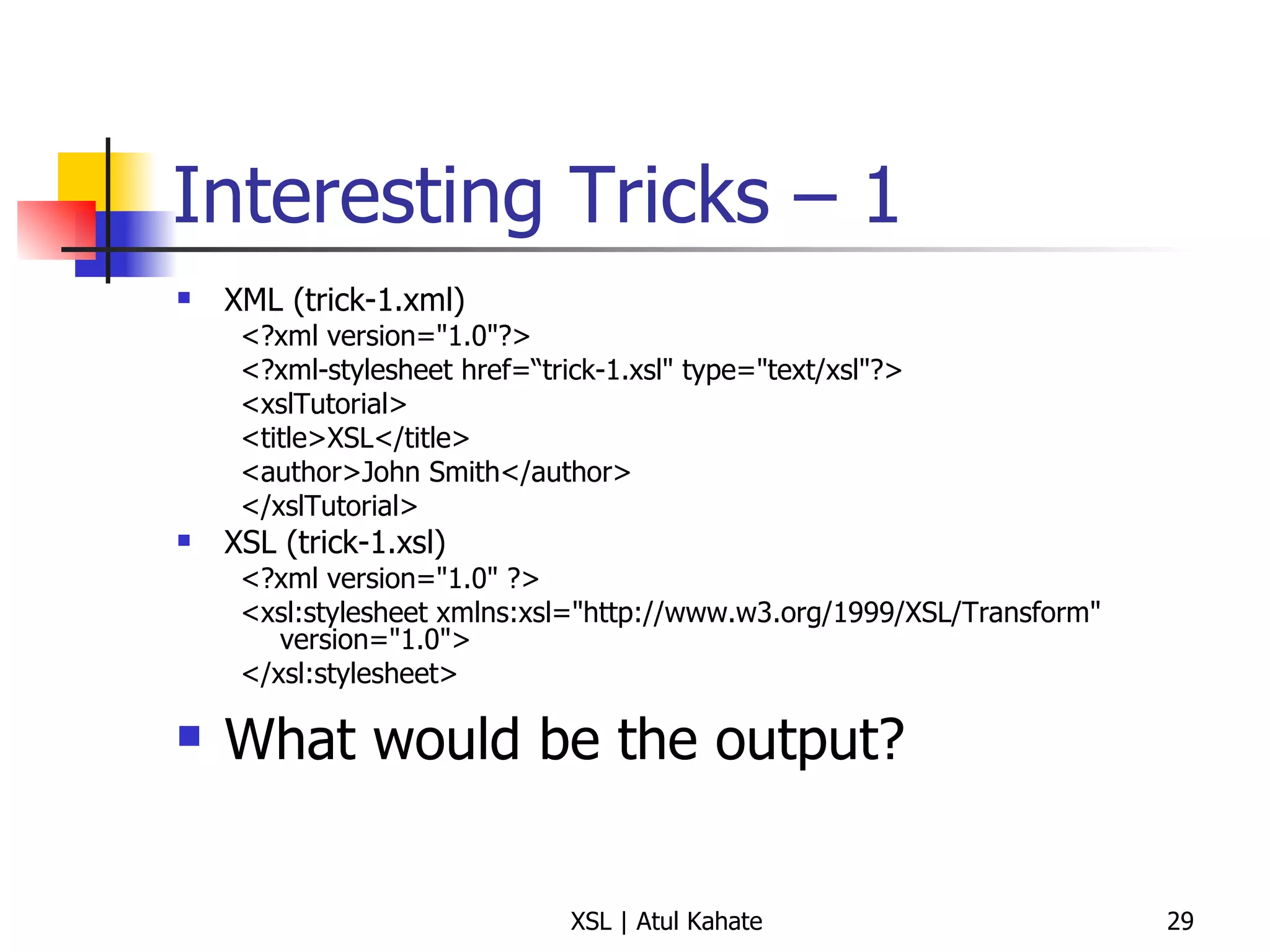 Interesting Tricks – 1 XML (trick-1.xml) <?xml version="1.0"?> <?xml-stylesheet href=“trick-1.xsl" type="text/xsl"?> <xslTutorial>  <title>XSL</title>  <author>John Smith</author>  </xslTutorial>  XSL (trick-1.xsl) <?xml version="1.0" ?> <xsl:stylesheet xmlns:xsl="http://www.w3.org/1999/XSL/Transform" version="1.0"> </xsl:stylesheet>  What would be the output? 