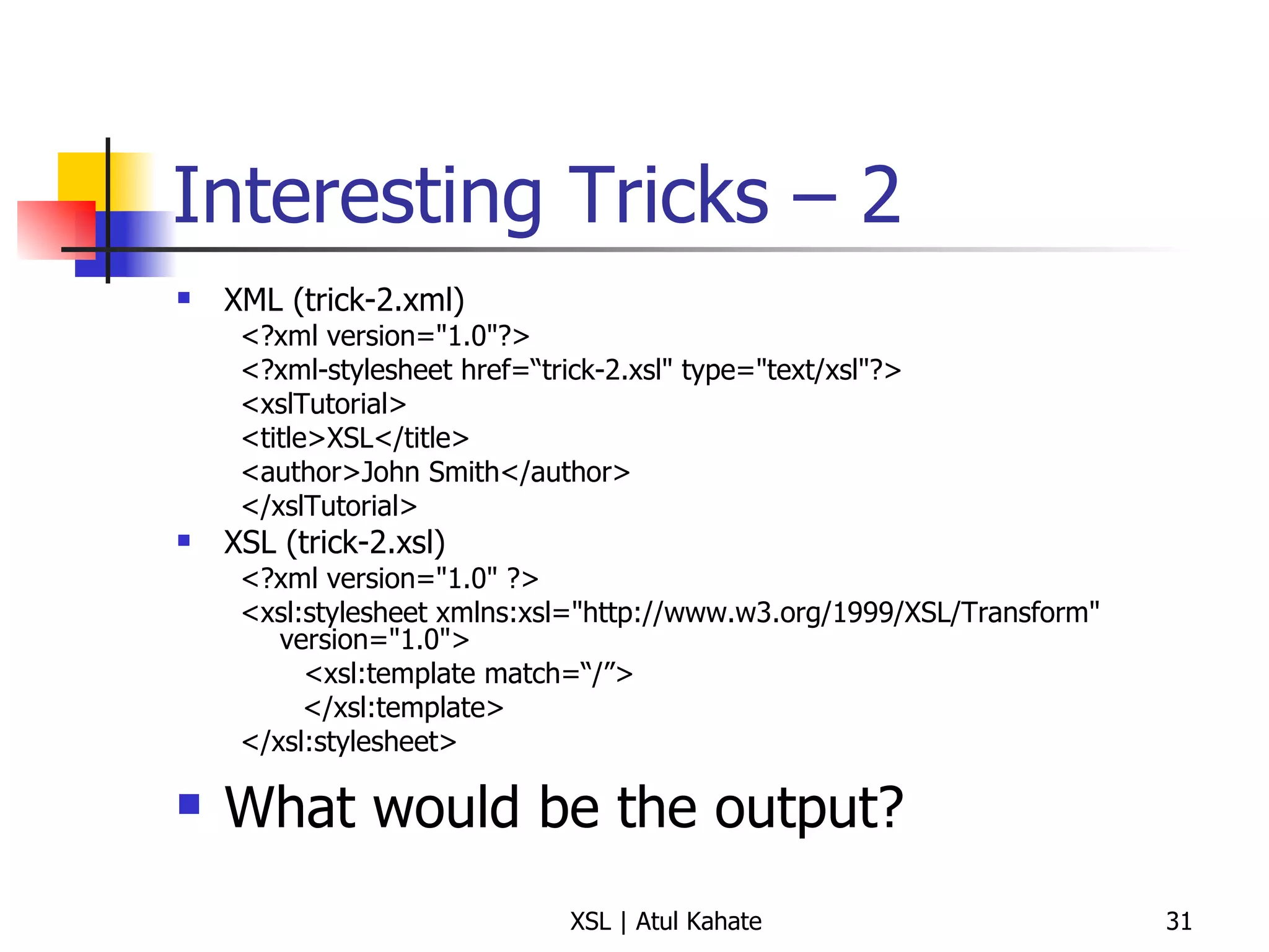 Interesting Tricks – 2 XML (trick-2.xml) <?xml version="1.0"?> <?xml-stylesheet href=“trick-2.xsl" type="text/xsl"?> <xslTutorial>  <title>XSL</title>  <author>John Smith</author>  </xslTutorial>  XSL (trick-2.xsl) <?xml version="1.0" ?> <xsl:stylesheet xmlns:xsl="http://www.w3.org/1999/XSL/Transform" version="1.0"> <xsl:template match=“/”> </xsl:template> </xsl:stylesheet>  What would be the output? 