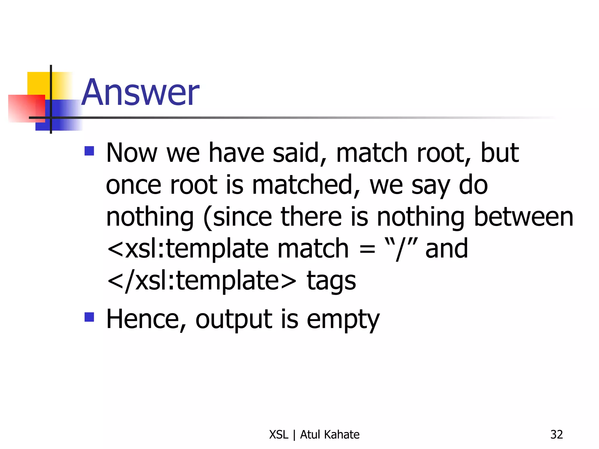 Answer Now we have said, match root, but once root is matched, we say do nothing (since there is nothing between <xsl:template match = “/” and </xsl:template> tags Hence, output is empty 