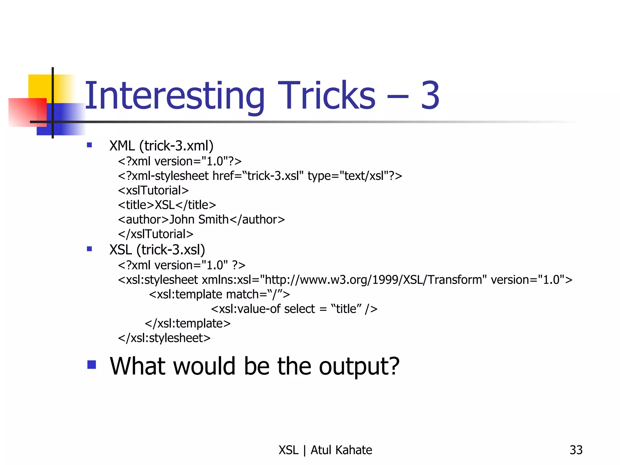 Interesting Tricks – 3 XML (trick-3.xml) <?xml version="1.0"?> <?xml-stylesheet href=“trick-3.xsl" type="text/xsl"?> <xslTutorial>  <title>XSL</title>  <author>John Smith</author>  </xslTutorial>  XSL (trick-3.xsl) <?xml version="1.0" ?> <xsl:stylesheet xmlns:xsl="http://www.w3.org/1999/XSL/Transform" version="1.0"> <xsl:template match=“/”> <xsl:value-of select = “title” /> </xsl:template> </xsl:stylesheet>  What would be the output? 