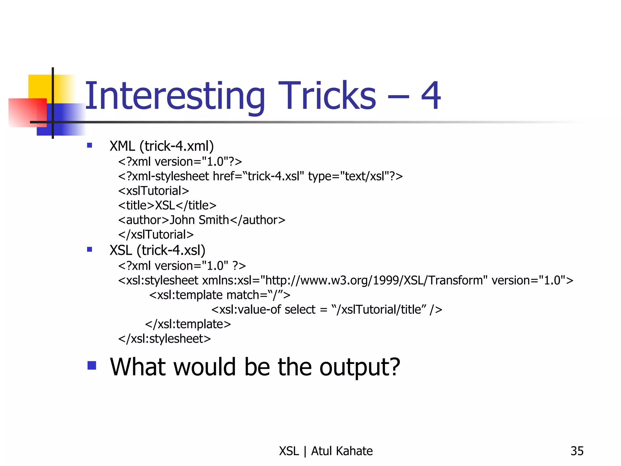 Interesting Tricks – 4 XML (trick-4.xml) <?xml version="1.0"?> <?xml-stylesheet href=“trick-4.xsl" type="text/xsl"?> <xslTutorial>  <title>XSL</title>  <author>John Smith</author>  </xslTutorial>  XSL (trick-4.xsl) <?xml version="1.0" ?> <xsl:stylesheet xmlns:xsl="http://www.w3.org/1999/XSL/Transform" version="1.0"> <xsl:template match=“/”> <xsl:value-of select = “/xslTutorial/title” /> </xsl:template> </xsl:stylesheet>  What would be the output? 