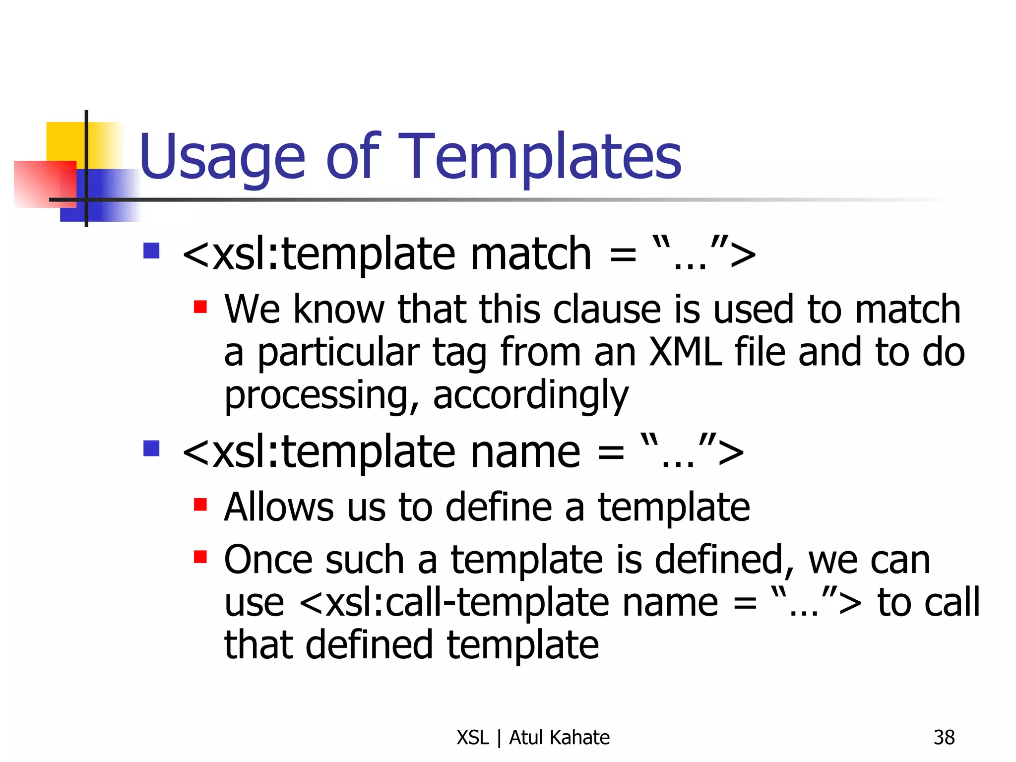 Usage of Templates <xsl:template match = “…”> We know that this clause is used to match a particular tag from an XML file and to do processing, accordingly <xsl:template name = “…”> Allows us to define a template Once such a template is defined, we can use <xsl:call-template name = “…”> to call that defined template 