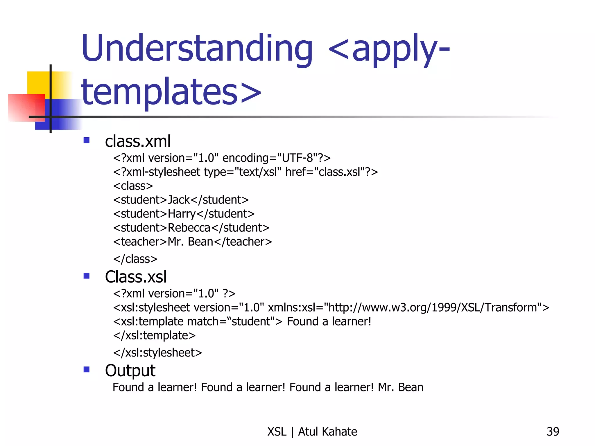 Understanding <apply-templates> class.xml <?xml version="1.0" encoding="UTF-8"?>  <?xml-stylesheet type="text/xsl" href="class.xsl"?>  <class>  <student>Jack</student>  <student>Harry</student>  <student>Rebecca</student>  <teacher>Mr. Bean</teacher>  </class>   Class.xsl <?xml version="1.0" ?>  <xsl:stylesheet version="1.0" xmlns:xsl="http://www.w3.org/1999/XSL/Transform">  <xsl:template match=“student"> Found a learner!  </xsl:template>  </xsl:stylesheet>   Output Found a learner! Found a learner! Found a learner! Mr. Bean 