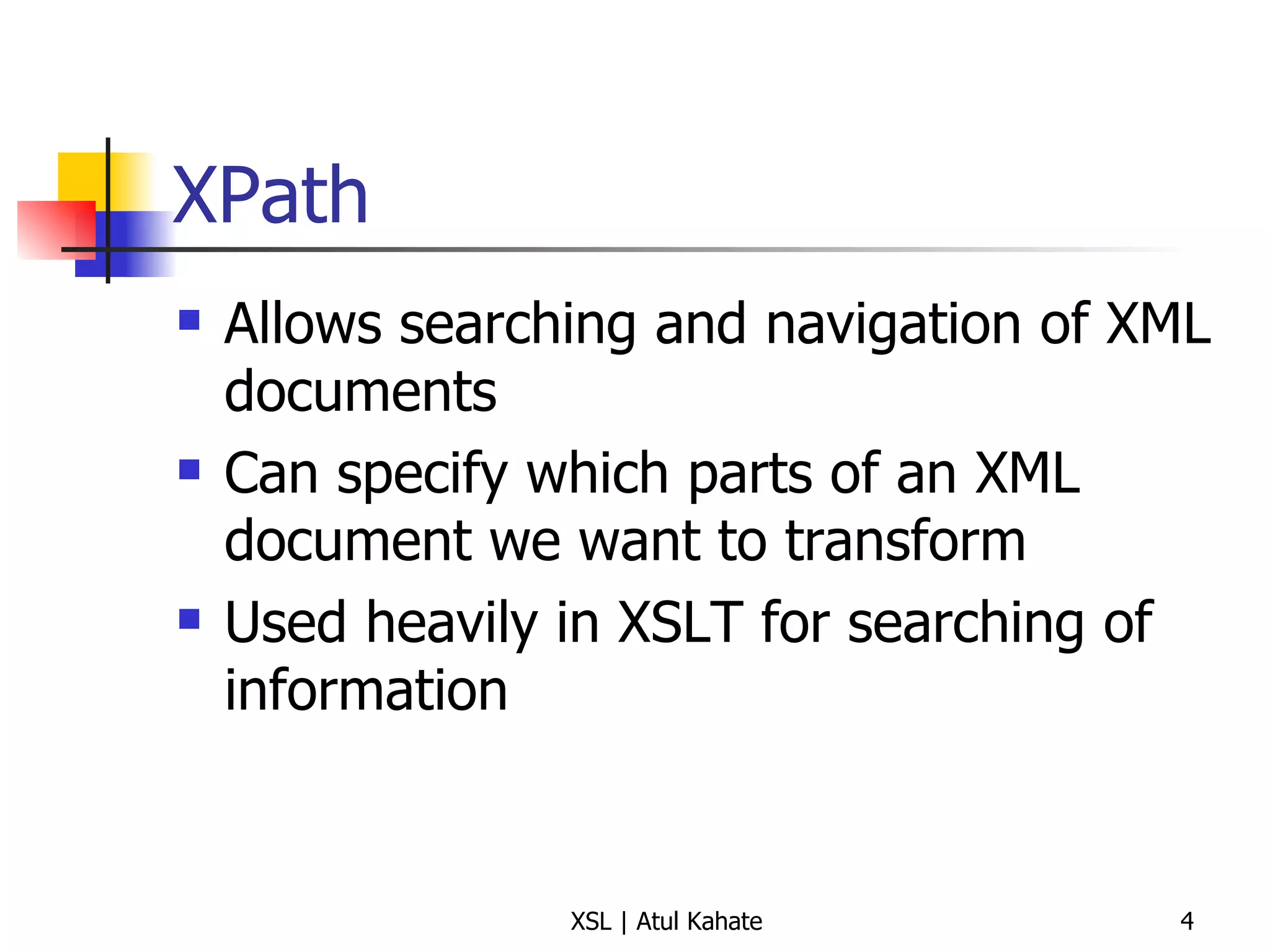 XPath Allows searching and navigation of XML documents Can specify which parts of an XML document we want to transform Used heavily in XSLT for searching of information 