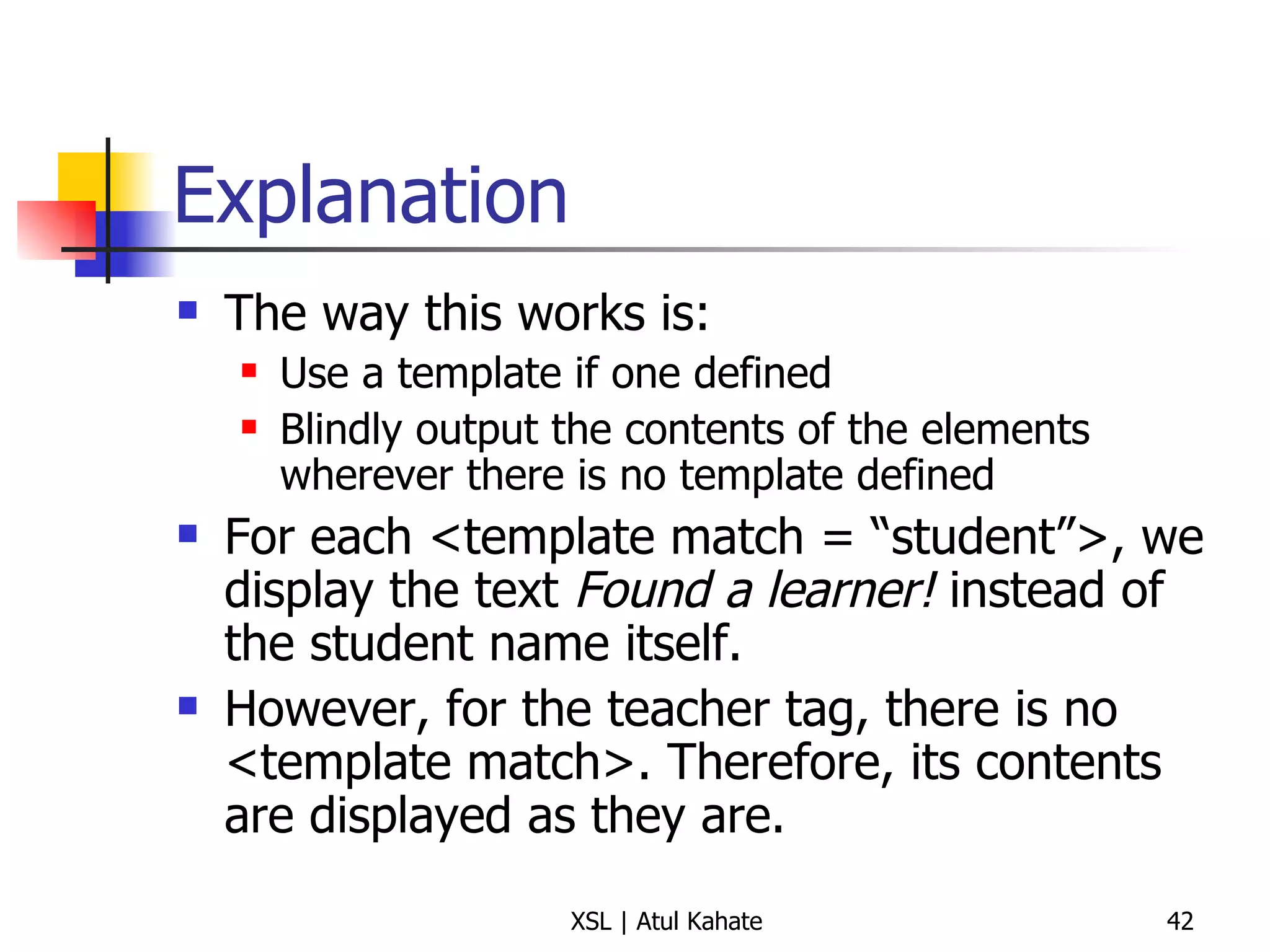 Explanation The way this works is: Use a template if one defined Blindly output the contents of the elements wherever there is no template defined For each <template match = “student”>, we display the text  Found a learner!  instead of the student name itself. However, for the teacher tag, there is no <template match>. Therefore, its contents are displayed as they are. 