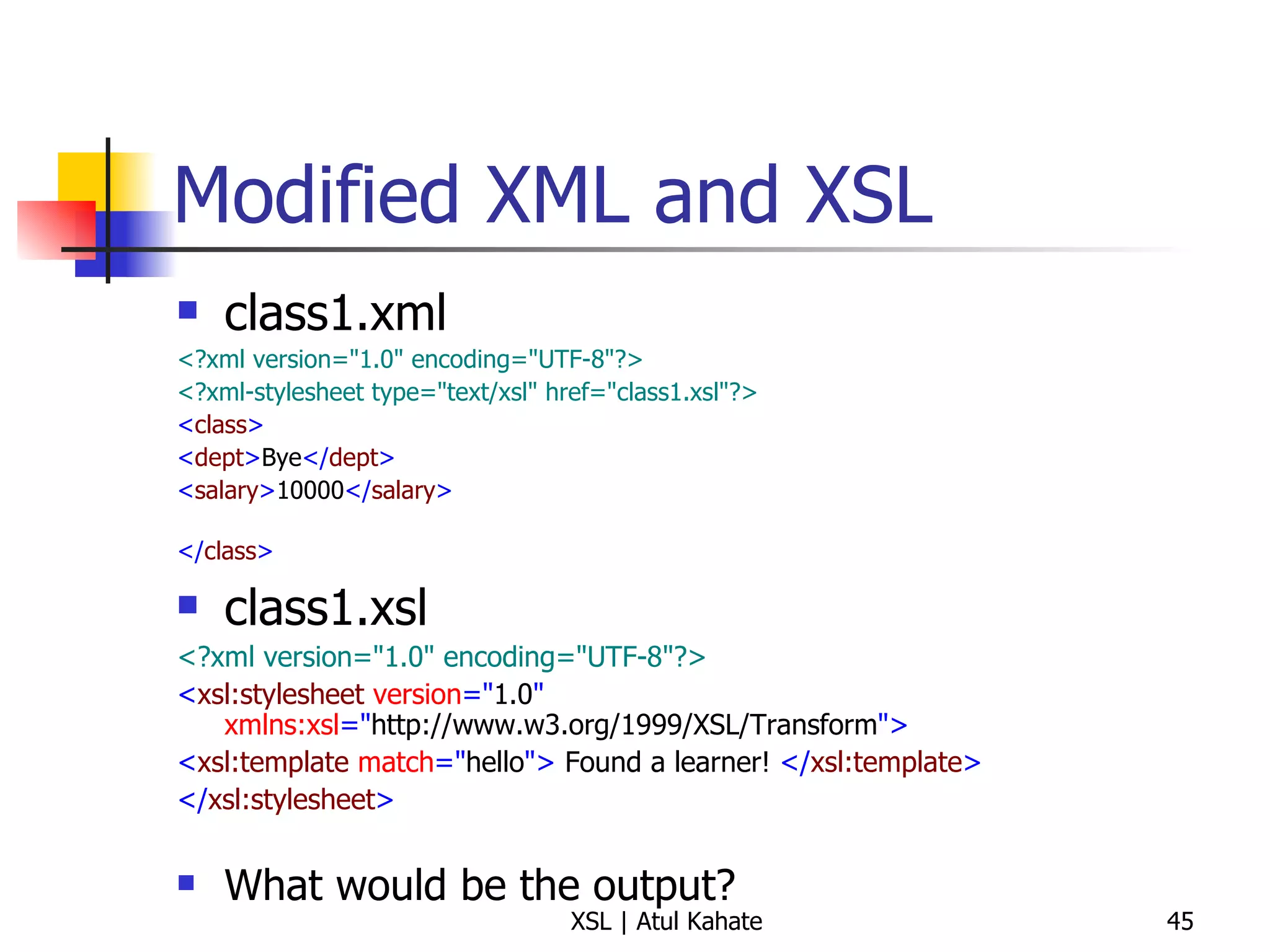 Modified XML and XSL class1.xml <?xml version="1.0" encoding="UTF-8"?>   <?xml-stylesheet type="text/xsl" href="class1.xsl"?>   < class >   < dept > Bye </ dept > < salary > 10000 </ salary > </ class >   class1.xsl <?xml version="1.0" encoding="UTF-8"?> < xsl:stylesheet  version =" 1.0 "  xmlns:xsl =" http://www.w3.org/1999/XSL/Transform "> < xsl:template  match =" hello ">  Found a learner!  </ xsl:template > </ xsl:stylesheet > What would be the output? 