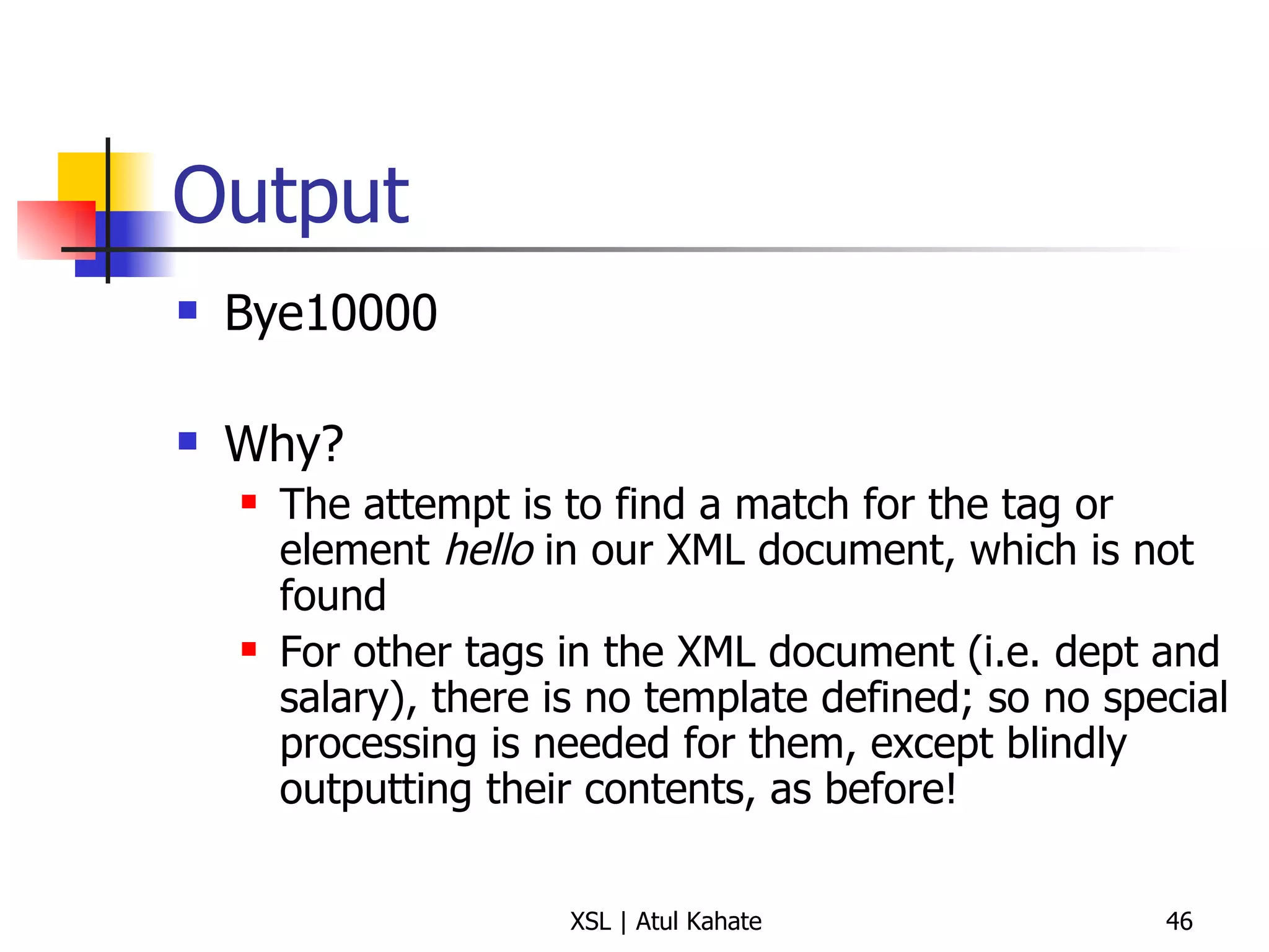 Output Bye10000 Why? The attempt is to find a match for the tag or element  hello  in our XML document, which is not found For other tags in the XML document (i.e. dept and salary), there is no template defined; so no special processing is needed for them, except blindly outputting their contents, as before! 
