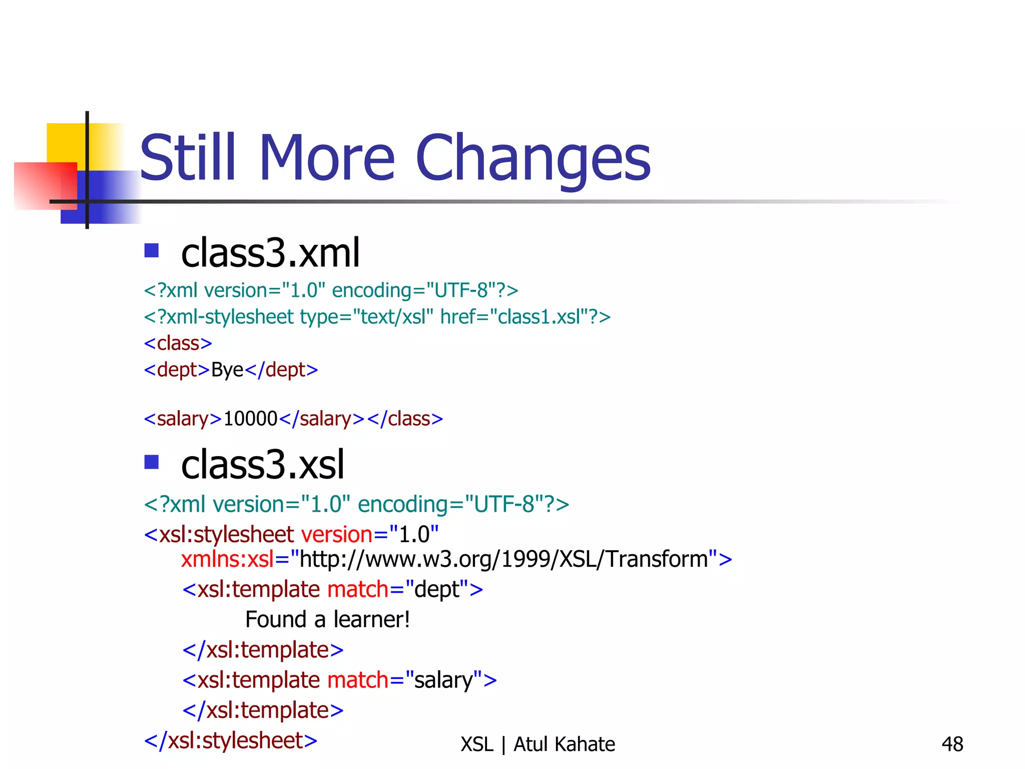 Still More Changes class3.xml <?xml version="1.0" encoding="UTF-8"?>   <?xml-stylesheet type="text/xsl" href="class1.xsl"?>   < class >   < dept > Bye </ dept > < salary > 10000 </ salary ></ class >   class3.xsl <?xml version="1.0" encoding="UTF-8"?> < xsl:stylesheet  version =" 1.0 "  xmlns:xsl =" http://www.w3.org/1999/XSL/Transform "> < xsl:template  match =" dept "> Found a learner! </ xsl:template > < xsl:template  match =" salary "> </ xsl:template > </ xsl:stylesheet > 