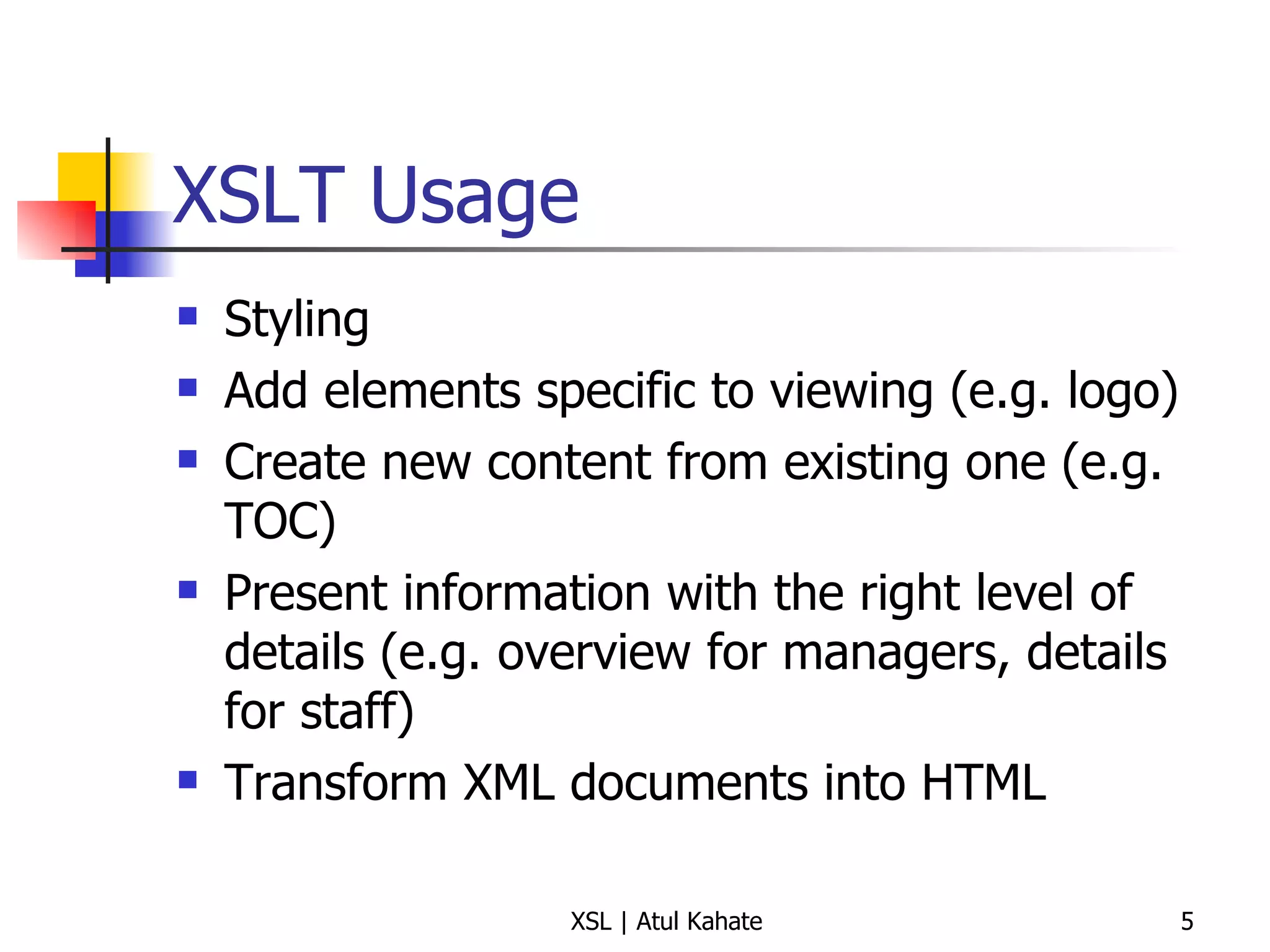 XSLT Usage Styling Add elements specific to viewing (e.g. logo) Create new content from existing one (e.g. TOC) Present information with the right level of details (e.g. overview for managers, details for staff) Transform XML documents into HTML 