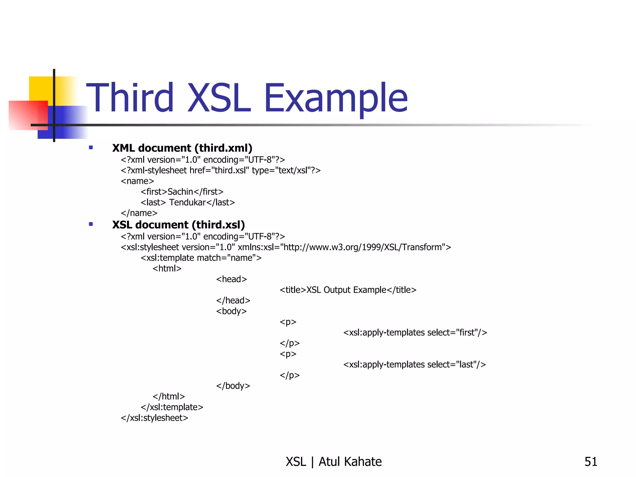Third XSL Example XML document (third.xml) <?xml version="1.0" encoding="UTF-8"?> <?xml-stylesheet href="third.xsl" type="text/xsl"?> <name> <first>Sachin</first> <last> Tendukar</last> </name> XSL document (third.xsl) <?xml version="1.0" encoding="UTF-8"?> <xsl:stylesheet version="1.0" xmlns:xsl="http://www.w3.org/1999/XSL/Transform"> <xsl:template match="name"> <html> <head> <title>XSL Output Example</title> </head> <body> <p> <xsl:apply-templates select="first"/> </p> <p> <xsl:apply-templates select="last"/> </p> </body> </html> </xsl:template> </xsl:stylesheet> 