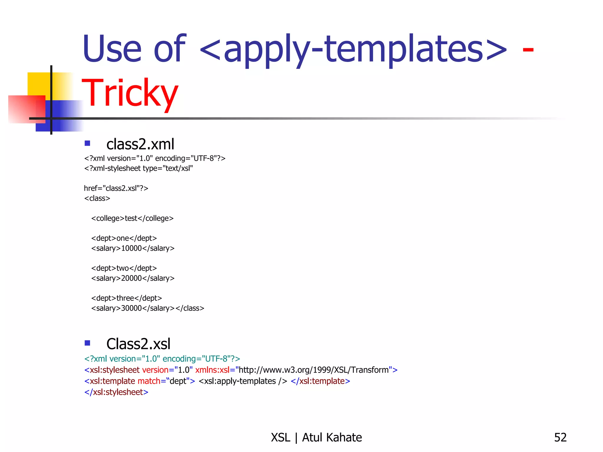 Use of <apply-templates>  - Tricky class2.xml <?xml version="1.0" encoding="UTF-8"?> <?xml-stylesheet type="text/xsl"  href="class2.xsl"?>  <class>  <college>test</college> <dept>one</dept> <salary>10000</salary> <dept>two</dept> <salary>20000</salary> <dept>three</dept> <salary>30000</salary></class>  Class2.xsl <?xml version="1.0" encoding="UTF-8"?> < xsl:stylesheet  version =" 1.0 "  xmlns:xsl =" http://www.w3.org/1999/XSL/Transform "> < xsl:template  match =“ dept ">   <xsl:apply-templates />   </ xsl:template > </ xsl:stylesheet > 