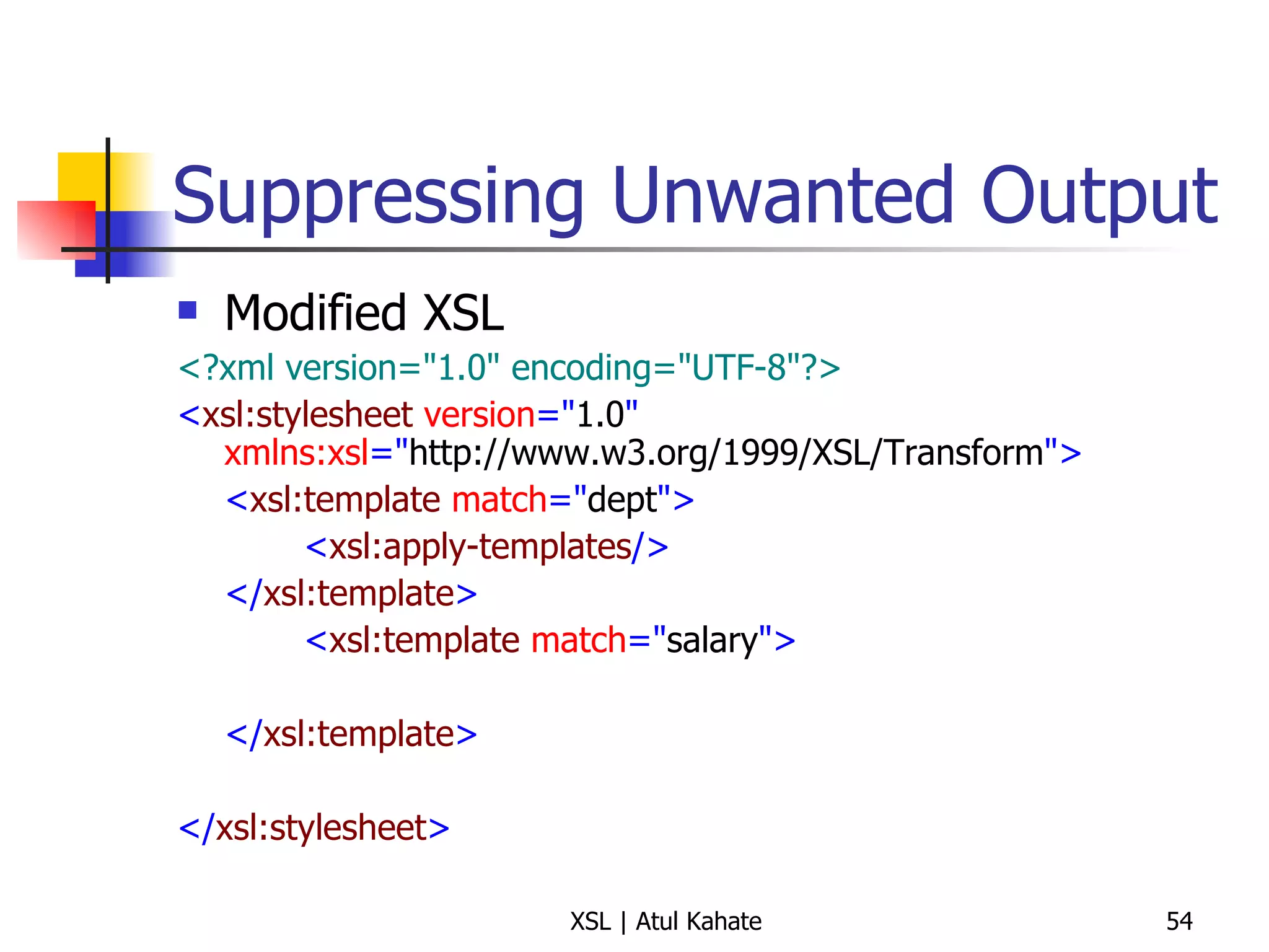 Suppressing Unwanted Output Modified XSL <?xml version="1.0" encoding="UTF-8"?> < xsl:stylesheet  version =" 1.0 "  xmlns:xsl =" http://www.w3.org/1999/XSL/Transform "> < xsl:template  match =" dept "> < xsl:apply-templates /> </ xsl:template > < xsl:template  match =" salary "> </ xsl:template > </ xsl:stylesheet > 
