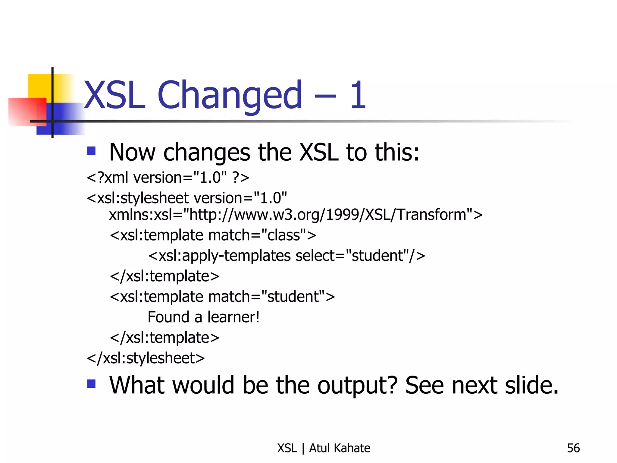 XSL Changed – 1 Now changes the XSL to this: <?xml version="1.0" ?>  <xsl:stylesheet version="1.0" xmlns:xsl="http://www.w3.org/1999/XSL/Transform"> <xsl:template match="class">  <xsl:apply-templates select="student"/>  </xsl:template>  <xsl:template match="student">  Found a learner!  </xsl:template>  </xsl:stylesheet>  What would be the output? See next slide. 