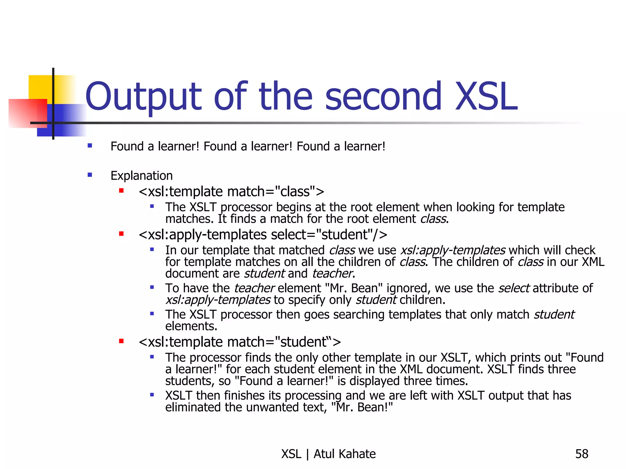Output of the second XSL Found a learner! Found a learner! Found a learner! Explanation <xsl:template match="class">  The XSLT processor begins at the root element when looking for template matches. It finds a match for the root element  class . <xsl:apply-templates select="student"/> In our template that matched  class  we use  xsl:apply-templates  which will check for template matches on all the children of  class . The children of  class  in our XML document are  student  and  teacher . To have the  teacher  element "Mr. Bean" ignored, we use the  select  attribute of  xsl:apply-templates  to specify only  student  children. The XSLT processor then goes searching templates that only match  student  elements. <xsl:template match="student“> The processor finds the only other template in our XSLT, which prints out "Found a learner!" for each student element in the XML document. XSLT finds three students, so "Found a learner!" is displayed three times. XSLT then finishes its processing and we are left with XSLT output that has eliminated the unwanted text, "Mr. Bean!" 